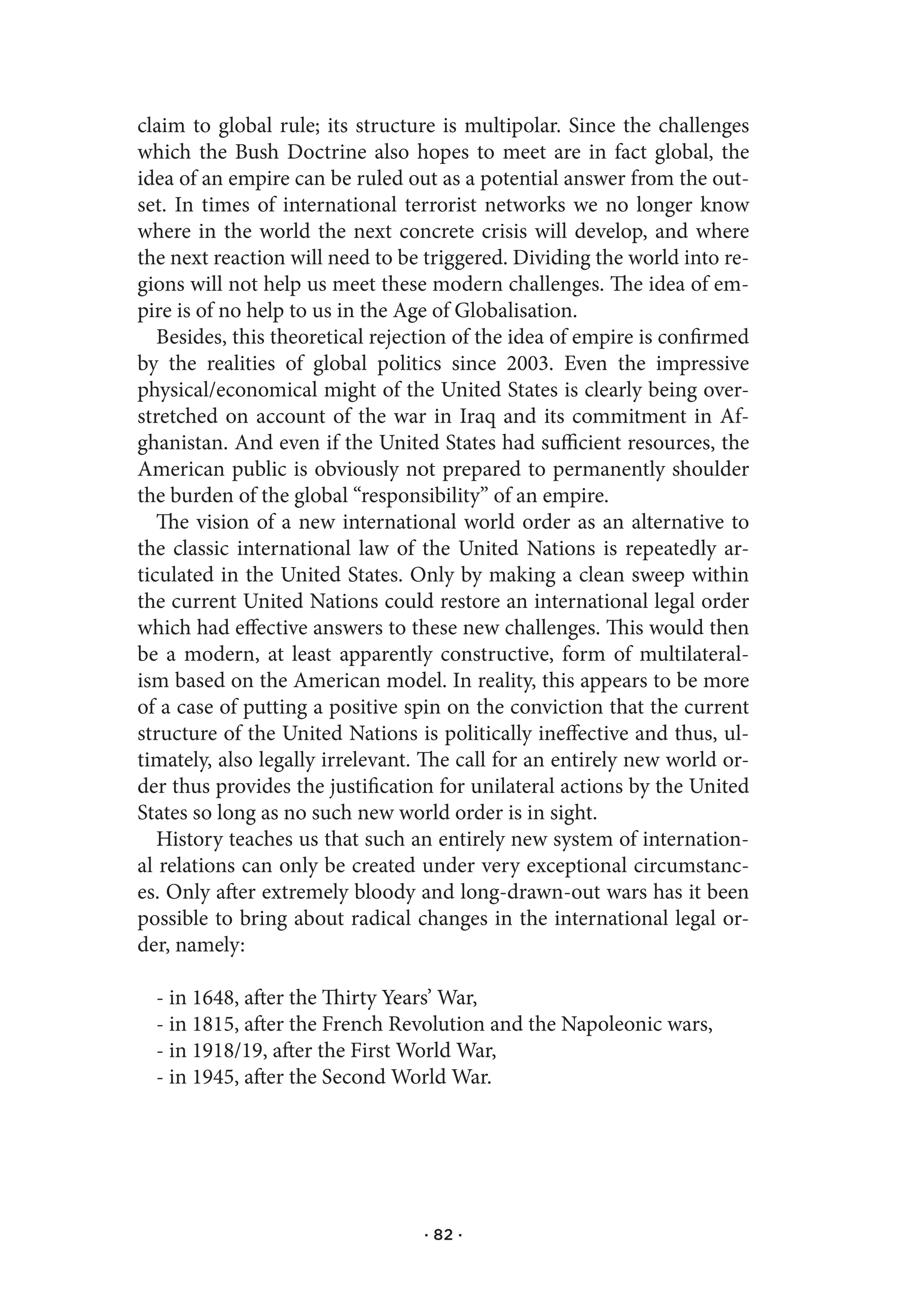 claim to global rule; its structure is multipolar. Since the challenges
which the Bush Doctrine also hopes to meet are in fact global, the
idea of an empire can be ruled out as a potential answer from the out-
set. In times of international terrorist networks we no longer know
where in the world the next concrete crisis will develop, and where
the next reaction will need to be triggered. Dividing the world into re-
gions will not help us meet these modern challenges. The idea of em-
pire is of no help to us in the Age of Globalisation.
   Besides, this theoretical rejection of the idea of empire is confirmed
by the realities of global politics since 2003. Even the impressive
physical/economical might of the United States is clearly being over-
stretched on account of the war in Iraq and its commitment in Af-
ghanistan. And even if the United States had sufficient resources, the
American public is obviously not prepared to permanently shoulder
the burden of the global “responsibility” of an empire.
   The vision of a new international world order as an alternative to
the classic international law of the United Nations is repeatedly ar-
ticulated in the United States. Only by making a clean sweep within
the current United Nations could restore an international legal order
which had effective answers to these new challenges. This would then
be a modern, at least apparently constructive, form of multilateral-
ism based on the American model. In reality, this appears to be more
of a case of putting a positive spin on the conviction that the current
structure of the United Nations is politically ineffective and thus, ul-
timately, also legally irrelevant. The call for an entirely new world or-
der thus provides the justification for unilateral actions by the United
States so long as no such new world order is in sight.
   History teaches us that such an entirely new system of internation-
al relations can only be created under very exceptional circumstanc-
es. Only after extremely bloody and long-drawn-out wars has it been
possible to bring about radical changes in the international legal or-
der, namely:

  - in 1648, after the Thirty Years’ War,
  - in 1815, after the French Revolution and the Napoleonic wars,
  - in 1918/19, after the First World War,
  - in 1945, after the Second World War.




                                  · 82 ·
 