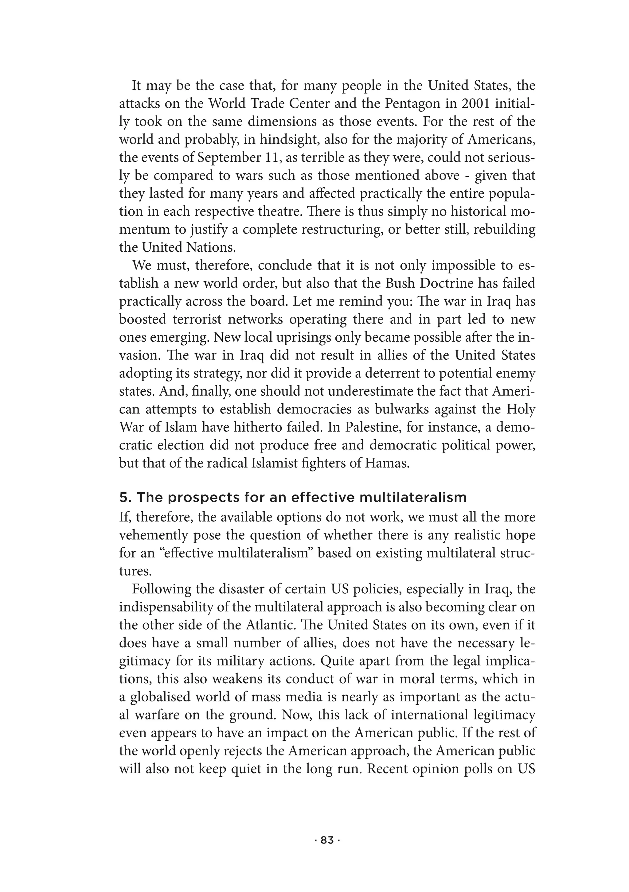It may be the case that, for many people in the United States, the
attacks on the World Trade Center and the Pentagon in 2001 initial-
ly took on the same dimensions as those events. For the rest of the
world and probably, in hindsight, also for the majority of Americans,
the events of September 11, as terrible as they were, could not serious-
ly be compared to wars such as those mentioned above - given that
they lasted for many years and affected practically the entire popula-
tion in each respective theatre. There is thus simply no historical mo-
mentum to justify a complete restructuring, or better still, rebuilding
the United Nations.
   We must, therefore, conclude that it is not only impossible to es-
tablish a new world order, but also that the Bush Doctrine has failed
practically across the board. Let me remind you: The war in Iraq has
boosted terrorist networks operating there and in part led to new
ones emerging. New local uprisings only became possible after the in-
vasion. The war in Iraq did not result in allies of the United States
adopting its strategy, nor did it provide a deterrent to potential enemy
states. And, finally, one should not underestimate the fact that Ameri-
can attempts to establish democracies as bulwarks against the Holy
War of Islam have hitherto failed. In Palestine, for instance, a demo-
cratic election did not produce free and democratic political power,
but that of the radical Islamist fighters of Hamas.

5. The prospects for an effective multilateralism
If, therefore, the available options do not work, we must all the more
vehemently pose the question of whether there is any realistic hope
for an “effective multilateralism” based on existing multilateral struc-
tures.
   Following the disaster of certain US policies, especially in Iraq, the
indispensability of the multilateral approach is also becoming clear on
the other side of the Atlantic. The United States on its own, even if it
does have a small number of allies, does not have the necessary le-
gitimacy for its military actions. Quite apart from the legal implica-
tions, this also weakens its conduct of war in moral terms, which in
a globalised world of mass media is nearly as important as the actu-
al warfare on the ground. Now, this lack of international legitimacy
even appears to have an impact on the American public. If the rest of
the world openly rejects the American approach, the American public
will also not keep quiet in the long run. Recent opinion polls on US



                                  · 83 ·
 