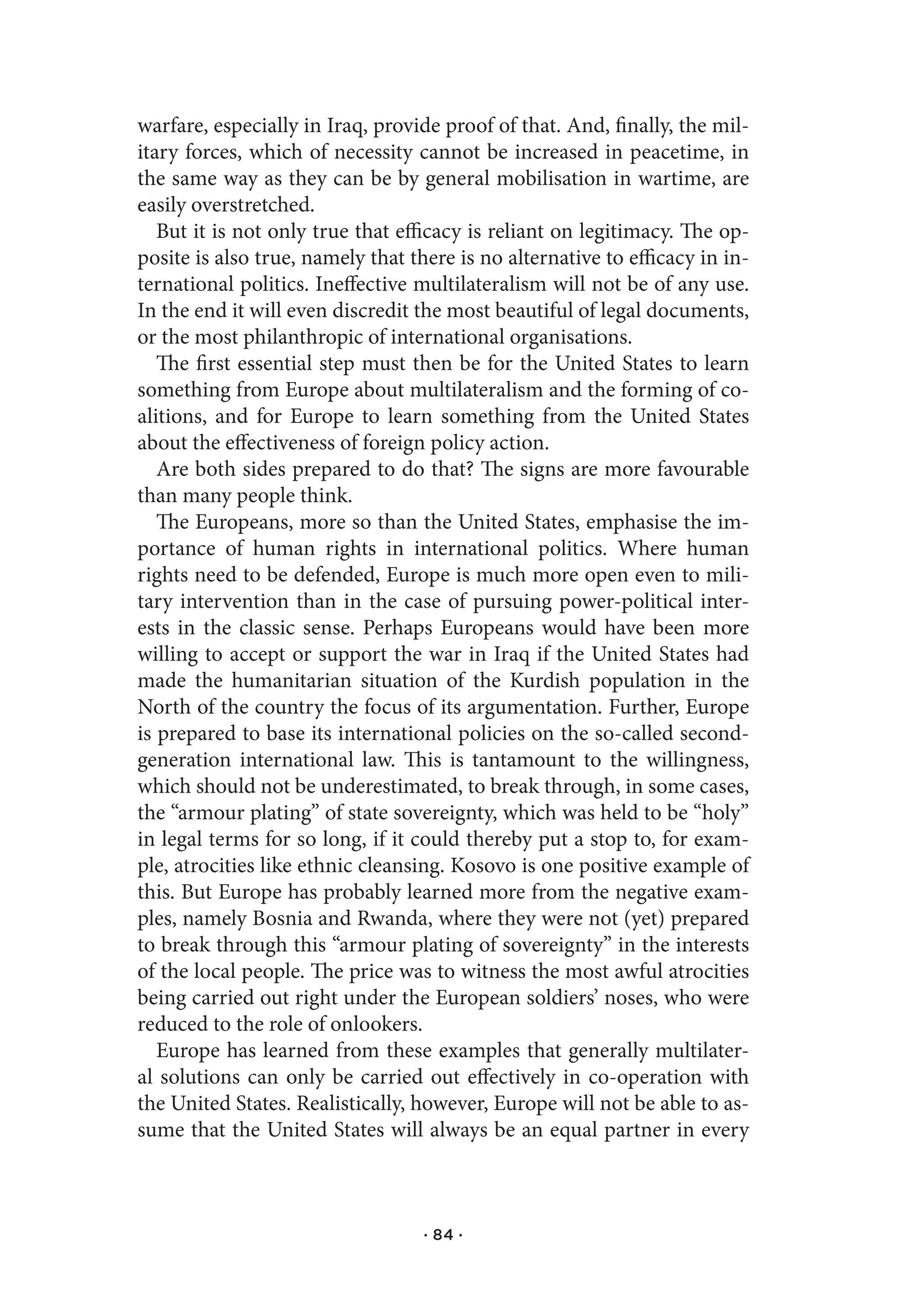 warfare, especially in Iraq, provide proof of that. And, finally, the mil-
itary forces, which of necessity cannot be increased in peacetime, in
the same way as they can be by general mobilisation in wartime, are
easily overstretched.
   But it is not only true that efficacy is reliant on legitimacy. The op-
posite is also true, namely that there is no alternative to efficacy in in-
ternational politics. Ineffective multilateralism will not be of any use.
In the end it will even discredit the most beautiful of legal documents,
or the most philanthropic of international organisations.
   The first essential step must then be for the United States to learn
something from Europe about multilateralism and the forming of co-
alitions, and for Europe to learn something from the United States
about the effectiveness of foreign policy action.
   Are both sides prepared to do that? The signs are more favourable
than many people think.
   The Europeans, more so than the United States, emphasise the im-
portance of human rights in international politics. Where human
rights need to be defended, Europe is much more open even to mili-
tary intervention than in the case of pursuing power-political inter-
ests in the classic sense. Perhaps Europeans would have been more
willing to accept or support the war in Iraq if the United States had
made the humanitarian situation of the Kurdish population in the
North of the country the focus of its argumentation. Further, Europe
is prepared to base its international policies on the so-called second-
generation international law. This is tantamount to the willingness,
which should not be underestimated, to break through, in some cases,
the “armour plating” of state sovereignty, which was held to be “holy”
in legal terms for so long, if it could thereby put a stop to, for exam-
ple, atrocities like ethnic cleansing. Kosovo is one positive example of
this. But Europe has probably learned more from the negative exam-
ples, namely Bosnia and Rwanda, where they were not (yet) prepared
to break through this “armour plating of sovereignty” in the interests
of the local people. The price was to witness the most awful atrocities
being carried out right under the European soldiers’ noses, who were
reduced to the role of onlookers.
   Europe has learned from these examples that generally multilater-
al solutions can only be carried out effectively in co-operation with
the United States. Realistically, however, Europe will not be able to as-
sume that the United States will always be an equal partner in every



                                   · 84 ·
 