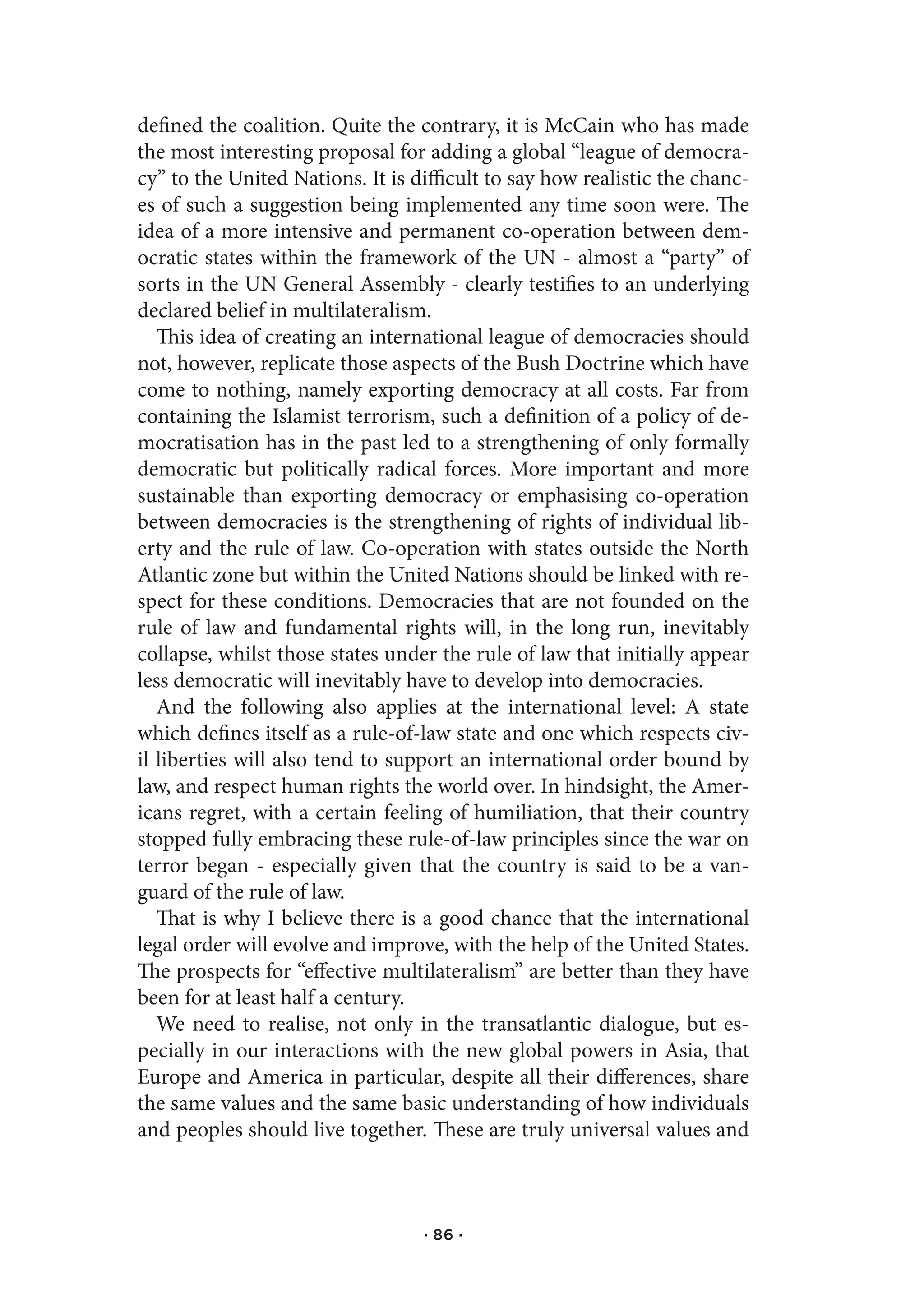 defined the coalition. Quite the contrary, it is McCain who has made
the most interesting proposal for adding a global “league of democra-
cy” to the United Nations. It is difficult to say how realistic the chanc-
es of such a suggestion being implemented any time soon were. The
idea of a more intensive and permanent co-operation between dem-
ocratic states within the framework of the UN - almost a “party” of
sorts in the UN General Assembly - clearly testifies to an underlying
declared belief in multilateralism.
   This idea of creating an international league of democracies should
not, however, replicate those aspects of the Bush Doctrine which have
come to nothing, namely exporting democracy at all costs. Far from
containing the Islamist terrorism, such a definition of a policy of de-
mocratisation has in the past led to a strengthening of only formally
democratic but politically radical forces. More important and more
sustainable than exporting democracy or emphasising co-operation
between democracies is the strengthening of rights of individual lib-
erty and the rule of law. Co-operation with states outside the North
Atlantic zone but within the United Nations should be linked with re-
spect for these conditions. Democracies that are not founded on the
rule of law and fundamental rights will, in the long run, inevitably
collapse, whilst those states under the rule of law that initially appear
less democratic will inevitably have to develop into democracies.
   And the following also applies at the international level: A state
which defines itself as a rule-of-law state and one which respects civ-
il liberties will also tend to support an international order bound by
law, and respect human rights the world over. In hindsight, the Amer-
icans regret, with a certain feeling of humiliation, that their country
stopped fully embracing these rule-of-law principles since the war on
terror began - especially given that the country is said to be a van-
guard of the rule of law.
   That is why I believe there is a good chance that the international
legal order will evolve and improve, with the help of the United States.
The prospects for “effective multilateralism” are better than they have
been for at least half a century.
   We need to realise, not only in the transatlantic dialogue, but es-
pecially in our interactions with the new global powers in Asia, that
Europe and America in particular, despite all their differences, share
the same values and the same basic understanding of how individuals
and peoples should live together. These are truly universal values and



                                  · 86 ·
 