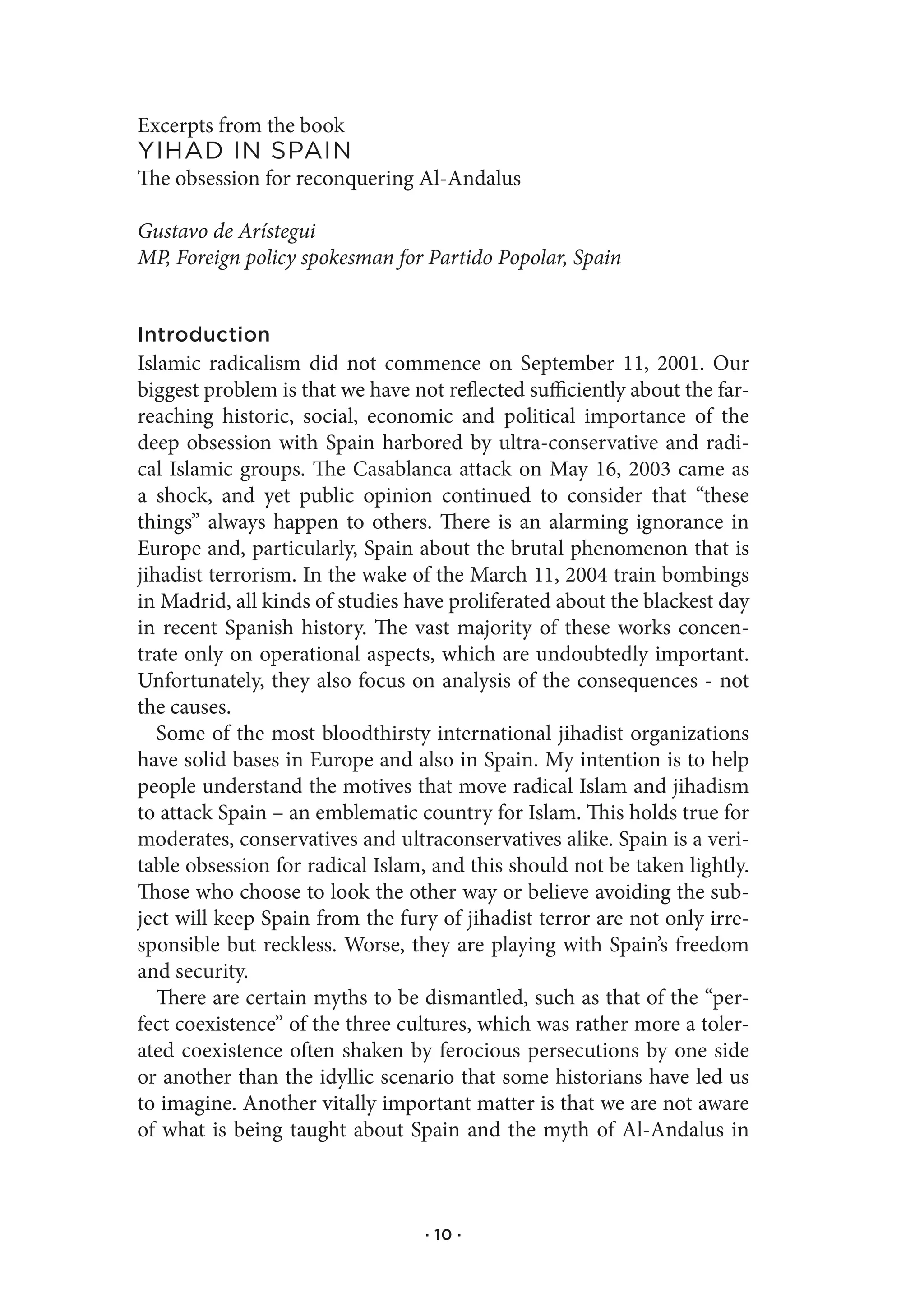 Excerpts from the book
YIhad.In.spaIn
The obsession for reconquering Al-Andalus

Gustavo de Arístegui
MP, Foreign policy spokesman for Partido Popolar, Spain


Introduction
Islamic radicalism did not commence on September 11, 2001. Our
biggest problem is that we have not reflected sufficiently about the far-
reaching historic, social, economic and political importance of the
deep obsession with Spain harbored by ultra-conservative and radi-
cal Islamic groups. The Casablanca attack on May 16, 2003 came as
a shock, and yet public opinion continued to consider that “these
things” always happen to others. There is an alarming ignorance in
Europe and, particularly, Spain about the brutal phenomenon that is
jihadist terrorism. In the wake of the March 11, 2004 train bombings
in Madrid, all kinds of studies have proliferated about the blackest day
in recent Spanish history. The vast majority of these works concen-
trate only on operational aspects, which are undoubtedly important.
Unfortunately, they also focus on analysis of the consequences - not
the causes.
   Some of the most bloodthirsty international jihadist organizations
have solid bases in Europe and also in Spain. My intention is to help
people understand the motives that move radical Islam and jihadism
to attack Spain – an emblematic country for Islam. This holds true for
moderates, conservatives and ultraconservatives alike. Spain is a veri-
table obsession for radical Islam, and this should not be taken lightly.
Those who choose to look the other way or believe avoiding the sub-
ject will keep Spain from the fury of jihadist terror are not only irre-
sponsible but reckless. Worse, they are playing with Spain’s freedom
and security.
   There are certain myths to be dismantled, such as that of the “per-
fect coexistence” of the three cultures, which was rather more a toler-
ated coexistence often shaken by ferocious persecutions by one side
or another than the idyllic scenario that some historians have led us
to imagine. Another vitally important matter is that we are not aware
of what is being taught about Spain and the myth of Al-Andalus in



                                  · 10 ·
 