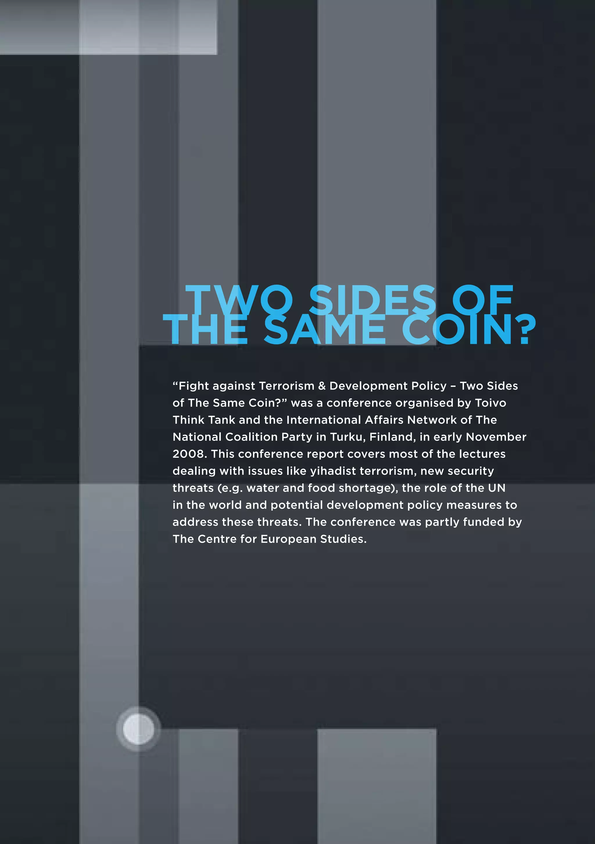 TWO SIDES OF
THE SAME COIN?
“Fight against Terrorism & Development Policy – Two Sides
of The Same Coin?” was a conference organised by Toivo
Think Tank and the International Affairs Network of The
National Coalition Party in Turku, Finland, in early November
2008. This conference report covers most of the lectures
dealing with issues like yihadist terrorism, new security
threats (e.g. water and food shortage), the role of the UN
in the world and potential development policy measures to
address these threats. The conference was partly funded by
The Centre for European Studies.
 