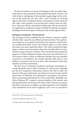 The lack of resistance on the part of Hispanic Goths is another false-
hood that has been spread by being repeated thousands of times. The
truth is that a small group of these people sought refuge in the north-
east of the peninsula, not only with a clear intention of surviving
against those they considered enemies and usurpers of their land, but
also with a clear purpose of recovering their country from the Mus-
lims. And as we will see, some Islamic intellectuals who are theoretical-
ly categorized as moderates attempt to belittle the Spanish reconquest,
branding it the first European colonial act and crusade against Islam.

Religious inequality. Persecutions
The teachings of Islam establish that any Muslim is equal to another
and that there cannot be any differences between them. This egalitari-
an message was very popular among the lower classes in many territo-
ries conquered by Islam. In the case of Islamic Spain, it is also evident
that some were more equal than others. The Arabs considered it legit-
imate to collect taxes from those whom they branded dhimmis (non-
Muslims living in Islamic territory). This was the fate that awaited the
pagans or Christian Hispano-Romans who were converted by force or
conviction to Islam. It made no difference whether they were musalim
(converts) or muwalladum, the muladis (literally “half-castes,”) were
children of converts who the new rulers still considered second-class
Muslims and always mistrusted.
   The first cases of Mozarab (Arabized Christians) martyrdom oc-
curred during the rule of Abd al-Rahman II,4) and the emir Abdallah
put the first compulsory Islamization policies into effect in 888. The
amount of the jizya (poll tax for non-believers) was increased, and the
persecution of Mozarabs who attempted to proselytize was intensi-
fied, incorporating punishment by torture and death. Abdallah’s son,
Abd al-Rahman III5) crushed a serious rebellion of the muladi, who
had apostatized by converting to the faith of their Christian ancestors.
Hereafter, restrictions on religious worship imposed by emir Abdallah
were maintained and at times toughened, and it was no coincidence


4) Lived 790 – 852, became the emir of Córdoba 822.

5) Emir and Caliph of Córdoba 912 – 961.

6) De facto ruler of Al-Andalus from ca. 978 to 1002.




                                             · 14 ·
 