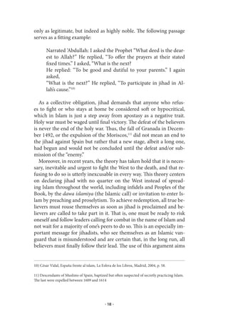 only as legitimate, but indeed as highly noble. The following passage
serves as a fitting example:

        Narrated ‘Abdullah: I asked the Prophet “What deed is the dear-
        est to Allah?” He replied, “To offer the prayers at their stated
        fixed times.” I asked, “What is the next?
        He replied: “To be good and dutiful to your parents.” I again
        asked,
        “What is the next?” He replied, “To participate in jihad in Al-
        lah’s cause.”10)

   As a collective obligation, jihad demands that anyone who refus-
es to fight or who stays at home be considered soft or hypocritical,
which in Islam is just a step away from apostasy as a negative trait.
Holy war must be waged until final victory. The defeat of the believers
is never the end of the holy war. Thus, the fall of Granada in Decem-
ber 1492, or the expulsion of the Moriscos,11) did not mean an end to
the jihad against Spain but rather that a new stage, albeit a long one,
had begun and would not be concluded until the defeat and/or sub-
mission of the “enemy.”
   Moreover, in recent years, the theory has taken hold that it is neces-
sary, inevitable and urgent to fight the West to the death, and that re-
fusing to do so is utterly inexcusable in every way. This theory centers
on declaring jihad with no quarter on the West instead of spread-
ing Islam throughout the world, including infidels and Peoples of the
Book, by the dawa islamiya (the Islamic call) or invitation to enter Is-
lam by preaching and proselytism. To achieve redemption, all true be-
lievers must rouse themselves as soon as jihad is proclaimed and be-
lievers are called to take part in it. That is, one must be ready to risk
oneself and follow leaders calling for combat in the name of Islam and
not wait for a majority of one’s peers to do so. This is an especially im-
portant message for jihadists, who see themselves as an Islamic van-
guard that is misunderstood and are certain that, in the long run, all
believers must finally follow their lead. The use of this argument aims


10) César Vidal, España frente al islam, La Esfera de los Libros, Madrid, 2004, p. 58.

11) Descendants of Muslims of Spain, baptized but often suspected of secretly practicing Islam.
The last were expelled between 1609 and 1614




                                              · 18 ·
 