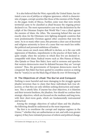 It is also believed that the West, especially the United States, has ini-
tiated a new era of jahiliya or religious ignorance, which is character-
istic of pagan, corrupt societies like those of the enemies of the Proph-
et, the pagan Arabs of Mecca. Further, some wars that were strictly
territorial came to be classified as jihad because the reigning prince
declared it so. The most representative case was the declaration by the
caliph of the Ottoman Empire that World War I was a jihad against
the enemies of Islam: the Allies. The reasoning behind this was not
exactly clear, for the Ottomans were fighting alongside countries that
were predominantly Christian against other countries that were the
same. As in so many other cases, this presents a clear case of doctrinal
and religious animosity in favor of a cause that was much less noble:
the political and personal ambitions of leaders.
   Some causes are much more difficult to declare, as is the case with
oppression of Muslims, impediments to the practice of their faith, or
quite simply, when the societies in which they live are declared in-
compatible with Islam. Radical imams such as Abu Hamza al-Masri,
Abu Qatada or Omar Ben Bakri, have said in sermons and speeches
that western democracies must be defeated because they are “corrupt
systems”. Thus, the governments of European democracies must be
conquered. Ben Bakri has been quoted in countless sources as stating
that he “want[s] to see the black flag of Islam fly over 10 Downing St.”

III The Objectives of Jihad: The Qur’an and Conquest
Nothing is more harmful and more damaging to the struggle against
jihadist terrorism than to claim that these individuals lack true ob-
jectives, or that they are only nihilists seeking destruction and empti-
ness. This is utterly false. If anyone has clear objectives, it is Islamists
and their terrorist brethren, the jihadists. Nor should we confuse their
strategic objectives, which are focused on the medium and long term,
with their short-term goals, which are fundamentally instrumental
and tactical.
   Among the strategic objectives of radical Islam and the jihadists,
the following should be understood as the most important:
   The first is to overthrow the corrupt and impious regimes in the
Umma,13) whether they are authoritarian or not, and with even greater
urgency if they have initiated processes of reform and political change.

13) Gustavo de Arístegui, op. cit., p. 51 et seq.




                                                · 20 ·
 