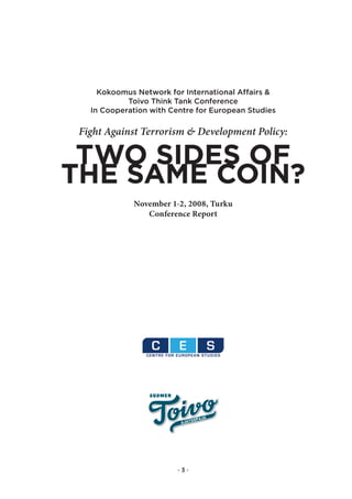 Kokoomus Network for International Affairs &
            Toivo Think Tank Conference
   In Cooperation with Centre for European Studies

 Fight Against Terrorism & Development Policy:

 TWo siDes of
The saMe coiN?
             November 1-2, 2008, Turku
                Conference Report




                         ·3·
 