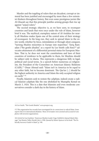 Murder and the toppling of rulers that are decadent, corrupt or im-
moral has been justified and encouraged by more than a few extrem-
ist thinkers throughout history. But even some prestigious jurists like
Al-Ghazali say that this principle justifies arming groups that rise up
against “unjust rulers.”
   The second strategic objective is, as we have seen, to reconquer
countries and lands that were once under the rule of Islam, however
brief it was. The mythical, exemplary nature of Al-Andalus for near-
ly all Muslims makes Spain one of the central aims of their strategy
of reconquest. In the long run, they seek to spread Islam to the en-
tire world, whether by force, intimidation or through silent conquest,
“turning Muslim minorities in Europe into majorities.” Tariq Ram-
adan (“the gentle jihadist,” as a report by Lee Smith calls him)16) ad-
vocates attainment of a differential personal status for European Mus-
lims. That is, he does not want the constitutions and laws of their
countries of residence to be applicable to them, for Muslims should
be subject only to sharia. This represents a dangerous folly in legal,
political and social terms. In a speech before numerous co-religion-
ists, the President of the Committee on American Islamic Relations
(CAIR),17) Omar Ahmad said: “Islam isn’t in America to be equal to
any other faith, but to become dominant. The Qur’an [...] should be
the highest authority in America and Islam the only accepted religion
on earth.” 18)
   Finally, Islamists seek to restore the caliphate, indeed create a radi-
cal Islamist caliphate like the one abolished by Mustapha Kemal on
March 3, 1924. This is a date that Islamists and even moderate con-
servatives consider a dark day in the history of Islam.




16) Lee Smith, “The Gentle Jihadist,” www.prospect.org

17) This organization has recently been investigated for its connections to radical Islam. Some
reports link it to international jihadism. Three of its leaders were arrested and accused of com-
plicity with terrorist organizations.

18) Article by Lisa Gardiner, “American Muslim Leader Urges Faithful to Spread Islam’s Mes-
sage,” San Ramón Valley Herald, July 4, 1998. Quoted by Robert Spencer in his book “The Po-
litically Incorrect Guide to Islam”, p. 190.




                                              · 22 ·
 