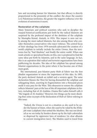 lure and recruiting banner for Islamism, but that efficacy is directly
proportional to the proximity of the conflict: the closer the country
is to Palestinian territories, the greater the negative influence over the
evolution of extremism it exerts.

Restoration of the caliphate
Many historians and political scientists who seek to decipher the
warped historical justifications put forth by the radical Islamists are
surprised by the profound impact of the abolition of the caliphate
by Mustapha Kemal, Ataturk, in 1924. This impact is seen not on-
ly among the most radical Islamists, but also among those who con-
sider themselves conservatives who reject violence. The central focus
of their ideology has from 1970 onwards advocated the creation of a
world caliphate to initially include the entire Umma, then the terri-
tories lost by “bad Muslims” and finally the entire world. When one
reads articles or specialized books on this, one is perplexed to find the
same ideas put forth by Islamists, and in the same language. In fact,
this is an aspiration that radical and terrorist organizations have been
publicizing for decades. The idea of the caliphate has spread among
Islamist organizations to the point where it has become one of their
main goals.
   The international, pan-Islamist party Hizb al-Tahrir was the first
jihadist organization to stress the importance of this idea. In 1993,
the party declared Ataturk an infidel and a western agent. The same
declaration blames the West for having dismantled the caliphate and
subjugating Islam, asserting its fragmentation into a thousand pieces
made it easy prey for the West. This obsession to restore the caliphate
reflects Islamists’ pain at the loss of the all important caliphates in his-
tory, including that of Al-Andalus. Osama Bin Laden himself calls it
“the tragedy of Al-Andalus.” However, few things can be more shock-
ing than some excerpts of the declaration of Hizb al-Tahrir refering to
this issue:

      “Indeed, the Umma is not in a situation as she used to be un-
      der the banner of Islam, when she used to be ruled by the Khila-
      fah state (caliphate) that united the Muslims. She was not divid-
      ed as we see today by borders drawn up by the kafir colonialists
      or dispersed by oppressive laws of residence [in clear allusion
      to current immigration laws]. The Muslim used to travel from



                                   · 25 ·
 