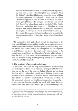 one corner of the Muslim lands to another without anyone ask-
        ing him who he was or describing him as a foreigner. When
        the Khilafah existed the Muslims witnessed the power of Islam
        through the power of the Khilafah […] At the time the Islamic
        Umma was supposed to raise its sword in the face of this treach-
        erous agent [Ataturk] who changed Dar al-Islam into Dar al-
        Kufr [land of the infidels] and realized for the kafir [the West] a
        dream they had wished for a long time. […] In place of a single
        Khilafah state they established cartoon states and installed rul-
        ers as agents to carry out the orders of their kafir masters. […]
        They worked to destroy the Islamic culture and uproot the Is-
        lamic thoughts to plant in their place western thoughts and cul-
        ture.”19)

  This summarized text quite clearly reveals the intentions of the
most radical Islamist groups and the jihadist terror organizations they
inspire as well as the fact that they have given up on converting “west-
ern infidels” and, instead, settled on “killing them and sending them
to God.” Here we can also see the deeply anti-western influence of Bin
Laden’s tutor Sayyid Qutb, who blamed the West for all its failings, as
does the Hizb al-Tahrir party. The same document proposes a treat-
ment for those ills, stating that the primary remedy would be the re-
establishment of the caliphate.

V The strategy of penetration in Spain
The loss of Al-Andalus left the deep impression that Christian victory
was nothing more than a phase, a defeat in an important battle of the
jihad but not the end of the holy war. Radical Islamists are convinced
the jihad will not end until all unjustly wrested Islamic territories are
returned to Islamic domination. Muslims blamed for defeat are worse
than infidels and must be condemned as cowards and apostates. In
this assessment, Islamists and jihad terrorists accept no shades of gray
or compromises: the guilty must be “executed” with no pardon or re-
demption for their guilt unless they accept “purification through mar-


19) Manifesto of Hizb al-Tahrir, discussed by several authors. This statement is considered the
real declaration of war against the West and the “apostate” states five years before the signing of
the “Jihad Against Jews and Crusaders” statement promoted and sponsored by Al-Qaeda and
Bin Laden on February 23, 1998.




                                              · 26 ·
 