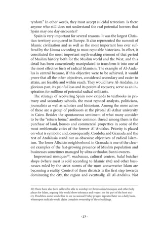 tyrdom.” In other words, they must accept suicidal terrorism. Is there
anyone who still does not understand the real potential horrors that
Spain may one day encounter?
   Spain is very important for several reasons. It was the largest Chris-
tian territory conquered in Europe. It also represented the summit of
Islamic civilization and as well as the most important loss ever suf-
fered by the Umma according to most reputable historians. In effect, it
constituted the most important myth-making element of that period
of Muslim history, both for the Muslim world and the West, and this
detail has been conveniently manipulated to transform it into one of
the most effective fuels of radical Islamism. The example of Al-Anda-
lus is central because, if this objective were to be achieved, it would
prove that all the other objectives, considered secondary and easier to
attain, are feasible and within reach. They would have Al-Andalus, its
glorious past, its painful loss and its potential recovery, serve as an in-
spiration for millions of potential radical militants.
   The strategy of recovering Spain now extends to textbooks in pri-
mary and secondary schools, the most reputed analysts, politicians,
journalists as well as scholars and historians. Among the more active
of these are a group of professors at the pivotal Al-Azhar university
in Cairo. Besides the spontaneous sentiment of what many consider
to be the “return home,” another common thread among them is the
purchase of land, houses and commercial properties in some of the
most emblematic cities of the former Al-Andalus. Priority is placed
on what is symbolic and, consequently, Cordoba and Granada and the
rest of Andalusia stand out as obsessive objectives of radical Islam-
ism. The lower Albaicín neighborhood in Granada is one of the clear-
est examples of the fast-growing presence of Muslim population and
businesses sometimes managed by ultra-orthodox Sunni owners.
   Improvised mosques20), madrassas, cultural centers, halal butcher
shops (where meat is sold according to Islamic rite) and other busi-
nesses ruled by the strict norms of the most conservative Islam are
becoming a reality. Control of these districts is the first step towards
dominating the city, the region and eventually, all Al-Andalus. Not


20) There have also been calls to be able to worship in Christianized mosques and other holy
places for Islam, arguing this would show tolerance and respect on the part of the host soci-
ety. Doubtless some would like to see occasional Friday prayers repeated later on a daily basis,
whereupon radicals would claim complete ownership of these buildings.




                                              · 27 ·
 