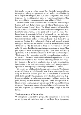 thieves also moved in radical circles. They handed over part of their
earnings in exchange for protection, shelter and feeling of belonging
to an important enterprise, that is, a “cause to fight for.” This reason
is perhaps the most important factor in recruiting delinquents. They
had stopped being petty thieves to become soldiers of Allah.
   Another serious wake-up call was the discovery and dismantling of
Islamist cells that sheltered and supported their “brothers and com-
batants” passing through Spain. The Islamic concept of hospitality,
rooted in Bedouin tradition, has been twisted and manipulated by Is-
lamists to take advantage of the good faith of many moderate Mus-
lims who are ignorant of the kind of individuals they are sheltering.
However, others are fully aware that they are hiding dangerous and
fanatical individuals, and do so willingly because they themselves are
dangerous fanatics. This endless and effective underground network
of support for Islamists and jihadists extends across Europe and is one
of the reasons why it is so hard to detect the movements of terrorist
cells. We know that jihadist organizations are extremely frugal. They
pinch pennies even when organizing their most brutal and bloody
operations, such as the 9/11 attacks on New York and Washington.
This is one of the reasons they use this informal underground shel-
ter network. The other motivation is obviously operational because
they have learned from their mistakes. Hotel registration, now obliga-
tory in most of the world, is an effective tool in police investigations.
For example, it was used to document Mohammed Atta’s presence in
Spain when investigating the Spanish phase of the 9/11 attacks.
   Of course, not all jihadists in Europe are immigrants. One famous
converted jihadist is Englishman Richard Reid, who attempted to de-
stroy an American Airlines plane with a shoe bomb in December
2001. Until recently, the groups and networks of jihadists were deep-
ly mistrustful of converts because, though they had been Muslims for
years, security orders stated that they were a chink through which in-
filtrators from intelligence services or security forces could infiltrate
the group. Thus, to date, converts have only been used as cannon fod-
der: Reid played no key role in any cell. This might change in the near
future.

The importance of integration
Of immigrants, there are two groups. The first consists of those who
arrive, become integrated and lead normal lives. These immigrants



                                  · 29 ·
 