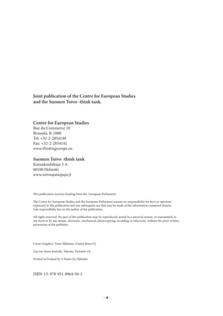 Joint publication of the Centre for European Studies
and the Suomen Toivo -think tank.



Centre for European Studies
Rue du Commerce 10
Brussels, B-1000
Tel: +32-2-2854149
Fax: +32-2-2854141
www.thinkingeurope.eu

Suomen Toivo -think tank
Kansakoulukuja 3 A
00100 Helsinki
www.toivoajatuspaja.fi



This publication receives funding from the European Parliament.

The Centre for European Studies and the European Parliament assume no responsibility for facts or opinions
expressed in this publication and any subsequent use that may be made of the information contained therein.
Sole responsibility lies on the author of the publication.

All rights reserved. No part of this publication may be reproduced, stored in a retrieval system, or transmitted, in
any form or by any means, electronic, mechanical, photocopying, recording or otherwise, without the prior written
permission of the publisher.




Cover Graphics: Timo Mäkinen, United Bytes Oy

Lay out: Juuso Joutsela, Takomo Tuotanto Oy

Printed in Finland by S-Paino Oy, Helsinki



ISBN-13: 978-951-8964-94-3




                                                       ·4·
 