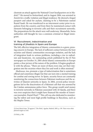 chestrate an attack against the National Court headquarters on in Ma-
drid.22) He moved to Switzerland, and in August 2004, was arrested in
Zurich for a traffic violation and illegal residency. He showed a forged
passport and asked for asylum, claiming to be a Palestinian named
Kamel Saadi. He was transferred to an internment center prior to ex-
pulsion from the country, and from there he maintained contact with
elements belonging to terrorist cells and their recruitment networks.
The preparations for the attack were well underway. Meanwhile, Swiss
authorities still thought he was a common criminal or illegal immi-
grant.

VI Recruitment, indoctrination and
training of jihadists in Spain and Europe
The full, effective integration of Islamic communities is a grave, press-
ing concern in Europe. The lack of sufficient contact between the host
societies and Islamic communities encourages isolation, and the lack
of integration leads to serious problems, including a rise in radical-
ism and fanaticism. An outstanding article published by the El País
newspaper on October 31, 2001 about Islamic communities in Europe
paints a clear picture of the nature of the problem. It begins graphical-
ly with the phrase, “There are more of them every day, yet their inte-
gration into the societies where they live and work is often minimal.”
   Madrassas, too, promote a type of indoctrination that is sometimes
official and sometimes illegal, but that can turn into a mental training
for combat and sowing terror. In Spain, security forces are constantly
monitoring the connections between Pakistani madrassas and the ac-
tivities of Islamist networks in Spain. In 2004, several police investi-
gations led to the deactivation of a Pakistani cell that was arrested by
the Catalan autonomous police force. This group would send money
to terrorist networks in Pakistan associated with Al-Qaeda, and there
was even suspicion that it might have financed the murder of Ameri-
can journalist, Daniel Pearl.23) This cell was also dedicated to monitor-
ing the tallest and most high-profile buildings in Barcelona, such as
the Mapfre Tower.


22) José Maria Irujo, “El agujero,” [The Hole]. Aguilar, Madrid, 2005, p. 199. There were other
planned targets as well.

23) Ibid, p. 380.




                                             · 32 ·
 