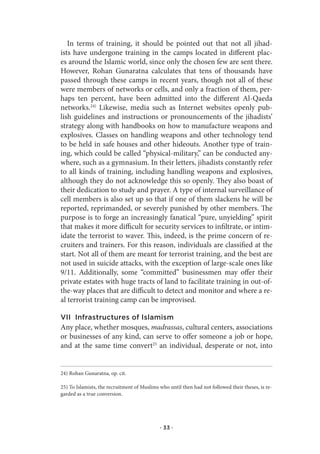 In terms of training, it should be pointed out that not all jihad-
ists have undergone training in the camps located in different plac-
es around the Islamic world, since only the chosen few are sent there.
However, Rohan Gunaratna calculates that tens of thousands have
passed through these camps in recent years, though not all of these
were members of networks or cells, and only a fraction of them, per-
haps ten percent, have been admitted into the different Al-Qaeda
networks.24) Likewise, media such as Internet websites openly pub-
lish guidelines and instructions or pronouncements of the jihadists’
strategy along with handbooks on how to manufacture weapons and
explosives. Classes on handling weapons and other technology tend
to be held in safe houses and other hideouts. Another type of train-
ing, which could be called “physical-military,” can be conducted any-
where, such as a gymnasium. In their letters, jihadists constantly refer
to all kinds of training, including handling weapons and explosives,
although they do not acknowledge this so openly. They also boast of
their dedication to study and prayer. A type of internal surveillance of
cell members is also set up so that if one of them slackens he will be
reported, reprimanded, or severely punished by other members. The
purpose is to forge an increasingly fanatical “pure, unyielding” spirit
that makes it more difficult for security services to infiltrate, or intim-
idate the terrorist to waver. This, indeed, is the prime concern of re-
cruiters and trainers. For this reason, individuals are classified at the
start. Not all of them are meant for terrorist training, and the best are
not used in suicide attacks, with the exception of large-scale ones like
9/11. Additionally, some “committed” businessmen may offer their
private estates with huge tracts of land to facilitate training in out-of-
the-way places that are difficult to detect and monitor and where a re-
al terrorist training camp can be improvised.

VII Infrastructures of Islamism
Any place, whether mosques, madrassas, cultural centers, associations
or businesses of any kind, can serve to offer someone a job or hope,
and at the same time convert25 an individual, desperate or not, into


24) Rohan Gunaratna, op. cit.

25) To Islamists, the recruitment of Muslims who until then had not followed their theses, is re-
garded as a true conversion.




                                             · 33 ·
 