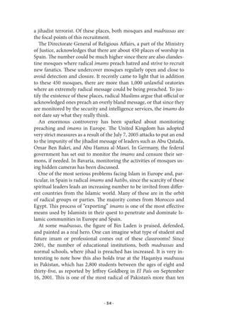 a jihadist terrorist. Of these places, both mosques and madrassas are
the focal points of this recruitment.
   The Directorate General of Religious Affairs, a part of the Ministry
of Justice, acknowledges that there are about 450 places of worship in
Spain. The number could be much higher since there are also clandes-
tine mosques where radical imams preach hatred and strive to recruit
new fanatics. These undercover mosques regularly open and close to
avoid detection and closure. It recently came to light that in addition
to these 450 mosques, there are more than 1,000 unlawful oratories
where an extremely radical message could be being preached. To jus-
tify the existence of these places, radical Muslims argue that official or
acknowledged ones preach an overly bland message, or that since they
are monitored by the security and intelligence services, the imams do
not dare say what they really think.
   An enormous controversy has been sparked about monitoring
preaching and imams in Europe. The United Kingdom has adopted
very strict measures as a result of the July 7, 2005 attacks to put an end
to the impunity of the jihadist message of leaders such as Abu Qatada,
Omar Ben Bakri, and Abu Hamza al-Masri. In Germany, the federal
government has set out to monitor the imams and censure their ser-
mons, if needed. In Bavaria, monitoring the activities of mosques us-
ing hidden cameras has been discussed.
   One of the most serious problems facing Islam in Europe and, par-
ticular, in Spain is radical imams and hatibs, since the scarcity of these
spiritual leaders leads an increasing number to be invited from differ-
ent countries from the Islamic world. Many of these are in the orbit
of radical groups or parties. The majority comes from Morocco and
Egypt. This process of “exporting” imams is one of the most effective
means used by Islamists in their quest to penetrate and dominate Is-
lamic communities in Europe and Spain.
   At some madrassas, the figure of Bin Laden is praised, defended,
and painted as a real hero. One can imagine what type of student and
future imam or professional comes out of these classrooms! Since
2001, the number of educational institutions, both madrassas and
normal schools, where jihad is preached has increased. It is very in-
teresting to note how this also holds true at the Haqaniya madrassa
in Pakistan, which has 2,800 students between the ages of eight and
thirty-five, as reported by Jeffrey Goldberg in El País on September
16, 2001. This is one of the most radical of Pakistan’s more than ten



                                  · 34 ·
 