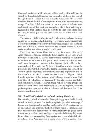 thousand madrassas, with over one million students from all over the
world. Its dean, Samiul Haq, warned the author of this article that al-
though it was the school that was closest to the Taliban (the interview
was held before the fall of that regime), it was not a terrorist training
camp. What Haq failed to mention is that students are indoctrinated
and fanaticized at this madrassa and others like it. In short, they are
recruited so that jihadists have no more to do than train them, since
the indoctrination process has been taken care of at the radical ma-
drassas.
   The contents of the textbooks used in elementary schools in many
countries are also equally disturbing. There are several extremely rig-
orous studies that have uncovered books with contents that incite ha-
tred and radicalism, even in moderate, pro-western countries. A very
serious and urgent effort is needed in this area.
   Finally, in recent years, there has been an increasing influence of
Arab television stations, especially those located in the Gulf, which
broadcast via satellite. Al Jazeera has become a reference for hundreds
of millions of Muslims. It has gained such importance that in Spain
and other European countries it has become fashionable to form
groups devoted to watching Al Jazeera together and discussing the
programs afterward. For decades, radical Islamism has accused the
West of presenting biased information; hence the importance and in-
fluence of stations like Al Jazeera. Islamists have no obligation to fol-
low the opinions of the stations, which though almost always fairly
uncritical of radicalism, are regarded by Islamism as not combative
and committed enough. However, these radical viewing groups that
serve as a new forum and instrument for coming together, use their
gatherings to attract potential new militants and feed their hatred, fa-
naticism, and resentment.

VIII The West’s Mistakes in Confronting Jihadism
For decades, radical Islamism has been gaining ground in the Islamic
world for many reasons. One is the simplistic appeal of a message of
hatred and fanaticism, but another has been the West’s strategic errors
of calculation and analysis. The first of these errors is the indulgence
that has sometimes been shown to ultraconservative religious move-
ments, some analysts and intelligence agencies believing they could
be an effective countervailing force against the extreme left. Sadly, five
decades of Cold War gave rise to some of our worst enemies, whose



                                  · 35 ·
 