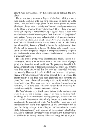 growth was overshadowed by the confrontation between the rival
blocs.
   The second error involves a degree of slapdash political correct-
ness, which combines with our own complexes to numb us to the
threat. Thus, we have always given far too much ground to jihadist
ideologues. Some want to see signs of humanity and progressiveness
in the ideas of some of these “intellectuals.” Others have gone even
further, attempting to redeem them, opening our doors to them with
recklessness that nonetheless exposes their Euro-centric “progressive”
paternalism. Among the most stalwart albeit well-mannered defend-
ers of terror and fanaticism stand Hassan Al-Tourabi and Tariq Ram-
adan, both of whom have been denied entry to the UK. The former
lost all credibility because of his clear link to the establishment of Al-
Qaeda and its leadership in Sudan. The latter unfortunately contin-
ues to be invited frequently to speak at European university campuses
and intellectual forums, where he is often acclaimed and celebrated as
a “moderate” voice.
   The third error is giving refuge to certain ultra-radical leaders of Is-
lamism who have turned some European cities into centers of propa-
ganda and dissemination of fanaticism. The governments and intelli-
gence services of some of these countries believed that it was better to
have them under control and that they were best controlled by having
them nearby. However, it is naïve to think that these men are going to
openly order attacks publicly, let alone commit them in person. The
ghastly reality is that they have been preaching hate, barbarity and
terror from their pulpits and university chairs, while we failed to pay
enough attention. Thus were born the expressions “Londonistan” or
“Paristan,” which have been so harshly criticized and extensively dis-
cussed after the July 7 terrorist attacks in London.
   The West’s fourth error involves our failure to do our homework
when there was still a chance to support or push for positive politi-
cal change in the Islamic world. Twenty years ago, radical Islam was
a very small phenomenon, often clearly limited to certain cities and
provinces in the countries of origin. We should have done more, and
more intensively, when their representation was between five and 15
per cent. Today, the experts are telling us that more than 30 per cent
of the believers identify with some or all the tenets of radical Islam-
ism. It does not mean they are potential terrorists, but this figure does
show that the recruiting base for radicalism has grown in leaps and



                                   · 36 ·
 