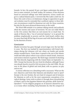 bounds. In fact, the quoted 30 per cent figure understates the prob-
lem in some countries. In Saudi Arabia, for instance, if free elections
based on universal suffrage were held tomorrow, victory would not
go to a radical Islamist party. A terrorist like Bin Laden could win. So
those who seek to force a revolutionary change in opposition to grad-
ual evolution must be reminded that a political rupture in these deli-
cate circumstances would be disastrous not only for those countries,
but also for the most advanced democracies in the world.
  The West’s fifth mistake is to continue talking naively and recklessly
about the reasons and causes of terrorism. No one can really believe
in the 21st century that there are real reasons for so much hate. To
speak of theories like a “sea of universal injustice,” or to ground the
problem simplistically in poverty and the Arab-Israeli conflict does
no more than help fill the bag of excuses used with Machiavellian skill
by the theorists of terror.

Conclusion
Jihadist terrorism has gone through several stages over the last thir-
ty years. The first was marked by experimentation with brutal tech-
niques during the Lebanese civil war, where car bombs and suicide
attacks wreaked havoc. From there it spread to the rest of the Islamic
world and other places where it was easiest to attack Israeli, American
and western interests in general. The third stage consisted of attacking
the West directly, beginning with the United States on September 11,
2001. Europe has become the new front for jihadism, although France
was already heavily struck by GIA terrorism in the mid 1990s. We are
now in the phase of global and total jihad, with no quarter, no pity
and no rest.
   A serious reflection on a disturbing truth is necessary: What are the
new objectives and fronts that Islamism and jihadism want to open?
Europe is the new frontier, the new land of conquest and of missions
for Islamism as well as for the most expansionist conceptions of its
radical ideology. Some wish to achieve it through dawa (proselytizing
of Islam), such as the Egyptian Islamist tele-preacher, sheik Yousef al-
Qaradawi.26) In his religious program on Al-Jazeera’s channel he says,
as so many others including Tariq Ramadan do, that the conquest of


26 Fidel Sendagorta, “Jihad in Europe: The Wider Context,” Survival, IISS, London, 2005.




                                            · 37 ·
 