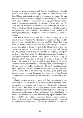 Europe by Islam is inevitable and that the misbelieving, unfaithful,
morally weak and decadent Europe will in the end surrender to Is-
lam. Others, on the contrary, state it is necessary to conquer the land
of the misbelievers, whether through preaching or jihad. The most vi-
olent assert that there is no salvation for Europe, and that all western-
ers and Europeans are guilty for the mere fact of living where they do.
They also say that the only way of winning is through war, until the
West is subjected. This is the precise thinking of individuals such as
Omar ben Bakri, Abu Qatada and Abu Hamza al-Masri, as well as the
ideologists of terror like Al-Qaeda’s second-in-command, Ayman Za-
wahiri.
   The loss of Al-Andalus is not the only burden weighing on the
minds of many Islamists. An often ignored issue is that they consider
that America, especially Latin America, would be Islamic had it not
been for Spain’s collective apostasy many centuries ago. The recon-
quest, according to them, prevented the Islamization of the New
World, and in their curious analysis, they believe that had they not
lost Al-Andalus, their civilization would be the reigning world pow-
er. That is why they include the whole of America, as well as Europe,
among the targets of Islamism. In this regard, it is worth noting the
thoughts of Dr. Taha Jabir al-Alwani, a prestigious Iraqi alim who
lives in the United States and is highly respected among the Islamic
communities established there. According to him, abandoning ijtihad
(logical reasoning) and its substitution with taqlid (repetition, imita-
tion) represented the beginning of the decadence that led to the loss
of Al-Andalus. This is an interesting statement, given that by argu-
ing that this fact prevented America from being part of Dar al-Islam,
Al-Alwani back-handedly recognizes its vocation for universal expan-
sion.
   Islamist movements have not generated their eagerness for recon-
quest out of thin air. Textbooks in many countries feed these theo-
ries, as has been documented by numerous think-tanks and prestig-
ious authors. Thus, innocent nostalgia becomes a source of hate and
violent expansionism. We need to ask moderate Islam to state its posi-
tion unequivocally on these theses and entirely discredit radical argu-
ments. The problem lies in that, unfortunately, a part of moderate Is-
lam is ruled by fear, political correctness, threats or a combination of
the three. In short, we are facing a prolonged struggle where there will
be truly terrible moments and in which the temptation for totalitari-



                                  · 38 ·
 