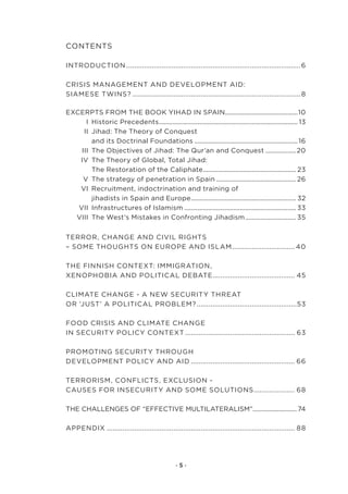 Contents

IntroduCtIon.......................................................................................... 6

CrIsIs.ManageMent.and.developMent.aId:. .
sIaMese.twIns?....................................................................................... 8

exCerpts.froM.the.book.YIhad.In.spaIn...........................................10
                                                                   .
.     I..historic.precedents.................................................................................. 13
                              .
.    II..Jihad:.the.theory.of.Conquest..
.      . and.its.doctrinal.foundations.............................................................. 16
.   III..the.objectives.of.Jihad:.the.Qur’an.and.Conquest................... 20..
.  Iv..the.theory.of.global,.total.Jihad:.
.      . the.restoration.of.the.Caliphate....................................................... 23..
                                                      .
.    v..the.strategy.of.penetration.in.spain................................................ 26.
.  vI..recruitment,.indoctrination.and.training.of..
.      . jihadists.in.spain.and.europe.............................................................. 32.
                                               .
.  vII..Infrastructures.of.Islamism................................................................... 33.
. vIII..the.west’s.Mistakes.in.Confronting.Jihadism. ............................. 35
                                                                               .


terror,.Change.and.CIvIl.rIghts..
–.soMe.thoughts.on.europe.and.IslaM. ............................... 40
                                   .

the.fInnIsh.Context:.IMMIgratIon,. .
xenophobIa.and.polItICal.debate.......................................... 45
                                 .

ClIMate.Change.-.a.new.seCurItY.threat..
or.‘Just’.a.polItICal.probleM?....................................................53

food.CrIsIs.and.ClIMate.Change..
In.seCurItY.polICY.Context......................................................... 63

proMotIng.seCurItY.through..
developMent.polICY.and.aId...................................................... 66

terrorIsM,.ConflICts,.exClusIon.-.
Causes.for.InseCurItY.and.soMe.solutIons. .................... 68.
                                        .

the.Challenges.of.“effeCtIve.MultIlateralIsM”........................... 74
                                             .

appendIx................................................................................................. 88




                                                  ·5·
 