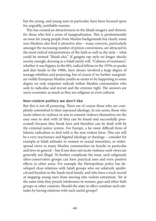 but the young, and young men in particular, have been focused upon
for, arguably, justifiable reasons.
  This has created an attractiveness to the Jihadi imagery and rhetoric
for those who feel a sense of marginalisation. This is predominantly
an issue for young people from Muslim backgrounds but clearly some
non-Muslims also find it attractive also – many converts, particularly
amongst the increasing number of prison conversions, are attracted to
the most radical interpretations of the faith as well as the style – what
could be termed “Jihadi-chic”. If gangsta rap style no longer shocks
society enough, dressing as a Salafi surely will. “Cultures of resistance”,
whether it was hippies in the 60’s, radical leftism in the 1970s or punks
and skin heads in the 1980s, have always involved a large degree of
teenage rebellion and posturing, but of course if we further marginal-
ize visible European Muslim youths as seems to be happening to some
degree we only empower radicals within Muslim communities who
seek to radicalise and recruit and the extreme right. The answers are
socio-economic as much as they are religious or even cultural.

Non-violent politics we don’t like
But this is not all posturing. There are of course those who are com-
pletely committed to their espoused ideology. In one sense, those who
incite others to violence or aim to commit violence themselves are the
easy ones to deal with (if they can be found and successfully pros-
ecuted) because they break laws and therefore can be dealt with by
the criminal justice system. For Europe, a far more difficult form of
Islamic radicalism to deal with is the non-violent form. This can still
be a very reactionary and bigoted ideology or theology – consider for
example at Salafi attitudes to women or sexual minorities, or wider-
spread views in many Muslim communities on Israelis in particular
and Jews in general – but if one does not incite violence such views are
generally not illegal. To further complicate the issue, such religiously
ultra-conservative groups can have practical uses and even positive
effects in other areas. For example the Metropolitan police has de-
veloped close relations with Salafi groups who are relatively apoliti-
cal and loyalists to the Saudi royal family, and who have a track record
of stopping young men from moving into violent extremism. Yet at
the same time they preach intolerance to women, gays and other faith
groups in other contexts. Should the state in effect condone such atti-
tudes by having relations with such useful groups?



                                   · 42 ·
 