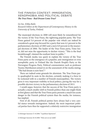 the.fInnIsh.Context:.IMMIgratIon,.
xenophobIa.and.polItICal.debate.
The True Finns - Bad Dream Come True?

Lis Soc. Erkka Railo
Research Fellow at the Department of Contemporary History in the
University of Turku, Finland.

The municipal elections in 2008 will most likely be remembered for
the victory of the True Finns, the rightwing populist party. The True
Finns gained 5,4 percent of the popular vote which can indeed be
considered a great step forward for a party that won 4,1 percent in the
parliamentary elections of 2003 and a mere 0,9 percent in the munici-
pal elections of 2004. The leader of the True Finns party, Timo Soi-
ni, did not miss the opportunity to declare victory: “This is the final
breakthrough”, claimed the exultant Soini in public.1)
   The Finnish media was quick to explain the victory of the True
Finns party as the emergence of a populist, anti-immigration or even
xenophobic party in Finland like the Danish People’s Party or the
Norwegian Progress Party. Political commentators such as professor
Tuomo Martikainen joined in on the assessment of the media stating:
“The bad dream is now here”.2)
   There are indeed some grounds for alarmism. The True Finns par-
ty quadrupled its seats in the election, certainly making it a force to
be reckoned with in a number of Finnish municipalities. The victory
gives it very important visibility in local politics, paving the way for a
possible election victory in the parliamentary elections of 2011.
   I would argue, however, that the success of the True Finns party is
actually a much smaller shift in Finnish politics than one might think
at first glance and that the True Finns party presents a much less acute
danger to the Finnish political system than the media, for instance,
has implied.
   First of all, Finnish political parties have always had a very care-
ful stance towards immigration. Indeed, the most important politi-
cal parties have thus far supported a relatively restrictive immigration


1) Helsingin Sanomat 27.10.2008. ”Lopullinen läpimurto”.

2) Helsingin Sanomat 28.10.2008. “Paha uni on nyt täällä”.




                                            · 45 ·
 