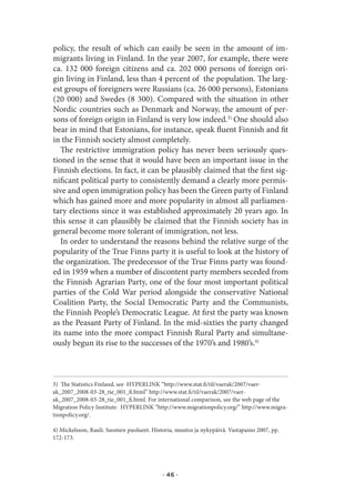 policy, the result of which can easily be seen in the amount of im-
migrants living in Finland. In the year 2007, for example, there were
ca. 132 000 foreign citizens and ca. 202 000 persons of foreign ori-
gin living in Finland, less than 4 percent of the population. The larg-
est groups of foreigners were Russians (ca. 26 000 persons), Estonians
(20 000) and Swedes (8 300). Compared with the situation in other
Nordic countries such as Denmark and Norway, the amount of per-
sons of foreign origin in Finland is very low indeed.3) One should also
bear in mind that Estonians, for instance, speak fluent Finnish and fit
in the Finnish society almost completely.
   The restrictive immigration policy has never been seriously ques-
tioned in the sense that it would have been an important issue in the
Finnish elections. In fact, it can be plausibly claimed that the first sig-
nificant political party to consistently demand a clearly more permis-
sive and open immigration policy has been the Green party of Finland
which has gained more and more popularity in almost all parliamen-
tary elections since it was established approximately 20 years ago. In
this sense it can plausibly be claimed that the Finnish society has in
general become more tolerant of immigration, not less.
   In order to understand the reasons behind the relative surge of the
popularity of the True Finns party it is useful to look at the history of
the organization. The predecessor of the True Finns party was found-
ed in 1959 when a number of discontent party members seceded from
the Finnish Agrarian Party, one of the four most important political
parties of the Cold War period alongside the conservative National
Coalition Party, the Social Democratic Party and the Communists,
the Finnish People’s Democratic League. At first the party was known
as the Peasant Party of Finland. In the mid-sixties the party changed
its name into the more compact Finnish Rural Party and simultane-
ously begun its rise to the successes of the 1970’s and 1980’s.4)



3) The Statistics Finland, see HYPERLINK “http://www.stat.fi/til/vaerak/2007/vaer-
ak_2007_2008-03-28_tie_001_fi.html” http://www.stat.fi/til/vaerak/2007/vaer-
ak_2007_2008-03-28_tie_001_fi.html. For international comparison, see the web page of the
Migration Policy Institute: HYPERLINK “http://www.migrationpolicy.org/” http://www.migra-
tionpolicy.org/.

4) Mickelsson, Rauli. Suomen puolueet. Historia, muutos ja nykypäivä. Vastapaino 2007, pp.
172-173.




                                           · 46 ·
 