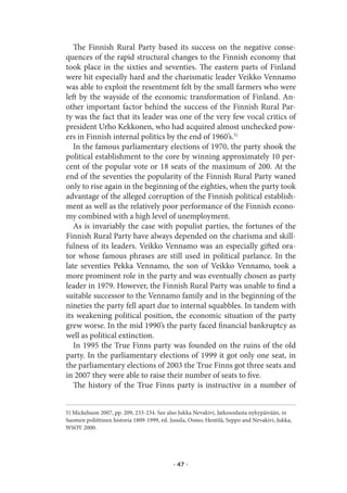 The Finnish Rural Party based its success on the negative conse-
quences of the rapid structural changes to the Finnish economy that
took place in the sixties and seventies. The eastern parts of Finland
were hit especially hard and the charismatic leader Veikko Vennamo
was able to exploit the resentment felt by the small farmers who were
left by the wayside of the economic transformation of Finland. An-
other important factor behind the success of the Finnish Rural Par-
ty was the fact that its leader was one of the very few vocal critics of
president Urho Kekkonen, who had acquired almost unchecked pow-
ers in Finnish internal politics by the end of 1960’s.5)
   In the famous parliamentary elections of 1970, the party shook the
political establishment to the core by winning approximately 10 per-
cent of the popular vote or 18 seats of the maximum of 200. At the
end of the seventies the popularity of the Finnish Rural Party waned
only to rise again in the beginning of the eighties, when the party took
advantage of the alleged corruption of the Finnish political establish-
ment as well as the relatively poor performance of the Finnish econo-
my combined with a high level of unemployment.
   As is invariably the case with populist parties, the fortunes of the
Finnish Rural Party have always depended on the charisma and skill-
fulness of its leaders. Veikko Vennamo was an especially gifted ora-
tor whose famous phrases are still used in political parlance. In the
late seventies Pekka Vennamo, the son of Veikko Vennamo, took a
more prominent role in the party and was eventually chosen as party
leader in 1979. However, the Finnish Rural Party was unable to find a
suitable successor to the Vennamo family and in the beginning of the
nineties the party fell apart due to internal squabbles. In tandem with
its weakening political position, the economic situation of the party
grew worse. In the mid 1990’s the party faced financial bankruptcy as
well as political extinction.
   In 1995 the True Finns party was founded on the ruins of the old
party. In the parliamentary elections of 1999 it got only one seat, in
the parliamentary elections of 2003 the True Finns got three seats and
in 2007 they were able to raise their number of seats to five.
   The history of the True Finns party is instructive in a number of


5) Mickelsson 2007, pp. 209, 233-234. See also Jukka Nevakivi, Jatkosodasta nykypäivään, in
Suomen poliittinen historia 1809-1999, ed. Jussila, Osmo; Hentilä, Seppo and Nevakivi, Jukka,
WSOY 2000.




                                            · 47 ·
 