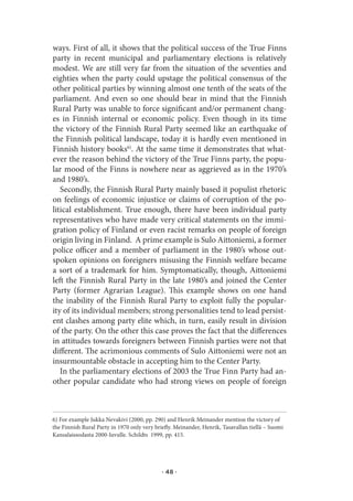 ways. First of all, it shows that the political success of the True Finns
party in recent municipal and parliamentary elections is relatively
modest. We are still very far from the situation of the seventies and
eighties when the party could upstage the political consensus of the
other political parties by winning almost one tenth of the seats of the
parliament. And even so one should bear in mind that the Finnish
Rural Party was unable to force significant and/or permanent chang-
es in Finnish internal or economic policy. Even though in its time
the victory of the Finnish Rural Party seemed like an earthquake of
the Finnish political landscape, today it is hardly even mentioned in
Finnish history books6). At the same time it demonstrates that what-
ever the reason behind the victory of the True Finns party, the popu-
lar mood of the Finns is nowhere near as aggrieved as in the 1970’s
and 1980’s.
   Secondly, the Finnish Rural Party mainly based it populist rhetoric
on feelings of economic injustice or claims of corruption of the po-
litical establishment. True enough, there have been individual party
representatives who have made very critical statements on the immi-
gration policy of Finland or even racist remarks on people of foreign
origin living in Finland. A prime example is Sulo Aittoniemi, a former
police officer and a member of parliament in the 1980’s whose out-
spoken opinions on foreigners misusing the Finnish welfare became
a sort of a trademark for him. Symptomatically, though, Aittoniemi
left the Finnish Rural Party in the late 1980’s and joined the Center
Party (former Agrarian League). This example shows on one hand
the inability of the Finnish Rural Party to exploit fully the popular-
ity of its individual members; strong personalities tend to lead persist-
ent clashes among party elite which, in turn, easily result in division
of the party. On the other this case proves the fact that the differences
in attitudes towards foreigners between Finnish parties were not that
different. The acrimonious comments of Sulo Aittoniemi were not an
insurmountable obstacle in accepting him to the Center Party.
   In the parliamentary elections of 2003 the True Finn Party had an-
other popular candidate who had strong views on people of foreign



6) For example Jukka Nevakivi (2000, pp. 290) and Henrik Meinander mention the victory of
the Finnish Rural Party in 1970 only very briefly. Meinander, Henrik, Tasavallan tiellä – Suomi
Kansalaissodasta 2000-luvulle. Schildts 1999, pp. 415.




                                             · 48 ·
 