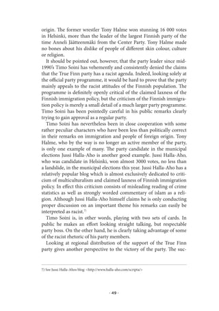 origin. The former wrestler Tony Halme won stunning 16 000 votes
in Helsinki, more than the leader of the largest Finnish party of the
time Anneli Jäätteenmäki from the Center Party. Tony Halme made
no bones about his dislike of people of different skin colour, culture
or religion.
   It should be pointed out, however, that the party leader since mid-
1990’s Timo Soini has vehemently and consistently denied the claims
that the True Finn party has a racist agenda. Indeed, looking solely at
the official party programme, it would be hard to prove that the party
mainly appeals to the racist attitudes of the Finnish population. The
programme is definitely openly critical of the claimed laxness of the
Finnish immigration policy, but the criticism of the Finnish immigra-
tion policy is merely a small detail of a much larger party programme.
Timo Soini has been pointedly careful in his public remarks clearly
trying to gain approval as a regular party.
   Timo Soini has nevertheless been in close cooperation with some
rather peculiar characters who have been less than politically correct
in their remarks on immigration and people of foreign origin. Tony
Halme, who by the way is no longer an active member of the party,
is only one example of many. The party candidate in the municipal
elections Jussi Halla-Aho is another good example. Jussi Halla-Aho,
who was candidate in Helsinki, won almost 3000 votes, no less than
a landslide, in the municipal elections this year. Jussi Halla-Aho has a
relatively popular blog which is almost exclusively dedicated to criti-
cism of multiculturalism and claimed laxness of Finnish immigration
policy. In effect this criticism consists of misleading reading of crime
statistics as well as strongly worded commentary of islam as a reli-
gion. Although Jussi Halla-Aho himself claims he is only conducting
proper discussion on an important theme his remarks can easily be
interpreted as racist.7)
   Timo Soini is, in other words, playing with two sets of cards. In
public he makes an effort looking straight talking, but respectable
party boss. On the other hand, he is clearly taking advantage of some
of the racist rhetoric of his party members.
   Looking at regional distribution of the support of the True Finn
party gives another perspective to the victory of the party. The suc-


7) See Jussi Halla-Ahos blog: <http://www.halla-aho.com/scripta/>




                                           · 49 ·
 