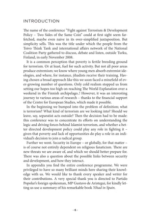 IntroduCtIon

The name of the conference ”Fight against Terrorism & Development
Policy – Two Sides of the Same Coin” could at first sight seem far-
fetched, maybe even naive in its over-simplified juxtaposition. But
simplicity sells. This was the title under which the people from the
Toivo Think Tank and international affairs network of the National
Coalition Party gathered to discuss, debate and listen, outside Turku,
Finland, in early November 2008.
   It is a common perception that poverty is fertile breeding ground
for terrorism. Or at least, fuel for such activity. But not all poor areas
produce extremism; we know where young men absorb extremist ide-
ologies, and where, for instance, jihadists receive their training. Hav-
ing chosen a broad approach like this we soon faced a minefield of ev-
er-growing number of questions. Only cold realism stopped us from
setting our hopes too high on reaching The World Explanation over a
weekend in the Finnish archipelago..! However, it was an interesting
journey to various areas of research – thanks to the financial support
of the Centre for European Studies, which made it possible.
   In the beginning we bumped into the problem of definition; what
is terrorism? What kind of terrorism are we looking into? Should we
leave, say, separatist acts outside? Then the decision had to be made:
this conference was to concentrate its efforts on understanding the
logic and driving forces behind Islamist terrorism, and whether a bet-
ter directed development policy could play any role in fighting it –
given that poverty and lack of opportunities do play a role in an indi-
vidual’s decision to join a radical group.
   Further we went. Security in Europe – or globally, for that matter –
is of course not entirely dependent on religious fanaticism. There are
new threats we are aware of, and which we should better prepare for.
There was also a question about the possible links between security
and development, and how they interact.
   In appendix you find the entire conference programme. We were
privileged to have so many brilliant minds here sharing their knowl-
edge with us. We would like to thank every speaker and writer for
their contributions. A very special thank you is directed to Partido
Popolar’s foreign spokesman, MP Gustavo de Aristegui, for kindly let-
ting us use a summary of his remarkable book Yihad in Spain.




                                   ·6·
 