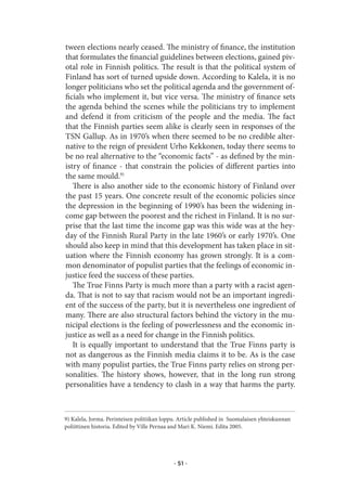 tween elections nearly ceased. The ministry of finance, the institution
that formulates the financial guidelines between elections, gained piv-
otal role in Finnish politics. The result is that the political system of
Finland has sort of turned upside down. According to Kalela, it is no
longer politicians who set the political agenda and the government of-
ficials who implement it, but vice versa. The ministry of finance sets
the agenda behind the scenes while the politicians try to implement
and defend it from criticism of the people and the media. The fact
that the Finnish parties seem alike is clearly seen in responses of the
TSN Gallup. As in 1970’s when there seemed to be no credible alter-
native to the reign of president Urho Kekkonen, today there seems to
be no real alternative to the “economic facts” - as defined by the min-
istry of finance - that constrain the policies of different parties into
the same mould.9)
   There is also another side to the economic history of Finland over
the past 15 years. One concrete result of the economic policies since
the depression in the beginning of 1990’s has been the widening in-
come gap between the poorest and the richest in Finland. It is no sur-
prise that the last time the income gap was this wide was at the hey-
day of the Finnish Rural Party in the late 1960’s or early 1970’s. One
should also keep in mind that this development has taken place in sit-
uation where the Finnish economy has grown strongly. It is a com-
mon denominator of populist parties that the feelings of economic in-
justice feed the success of these parties.
   The True Finns Party is much more than a party with a racist agen-
da. That is not to say that racism would not be an important ingredi-
ent of the success of the party, but it is nevertheless one ingredient of
many. There are also structural factors behind the victory in the mu-
nicipal elections is the feeling of powerlessness and the economic in-
justice as well as a need for change in the Finnish politics.
   It is equally important to understand that the True Finns party is
not as dangerous as the Finnish media claims it to be. As is the case
with many populist parties, the True Finns party relies on strong per-
sonalities. The history shows, however, that in the long run strong
personalities have a tendency to clash in a way that harms the party.



9) Kalela, Jorma. Perinteisen politiikan loppu. Article published in Suomalaisen yhteiskunnan
poliittinen historia. Edited by Ville Pernaa and Mari K. Niemi. Edita 2005.




                                             · 51 ·
 