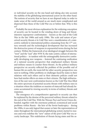 or individual security on the one hand and taking also into account
the stability of the globalising international system on the other hand.
The notions of security that we have at our disposal today in order to
make sense of the world around us are much more complicated and
dispersed than those of the Cold War era or before that. Why is this
so?
   Probably the most obvious explanation for the widening conception
of security can be located in the winding down of long and threat-
intensive superpower confrontation – known as the end of the Cold
War in the late 1980s and early 1990s. The scale and nature of per-
ceived security threats à la Cold War were a manifestation of a state-
centric outlook to international politics emanating from the 17th cen-
tury onwards and the technological development that has increased
the destructive power of weapons in exponential terms during the last
century. Within the framework of an ideological struggle between the
”west” and the “east” after WW II, the state-centric culture of interna-
tional politics – in tandem with the unimaginably destructive contin-
ually developing new weapons – fostered the continuing ossification
of a national security perspective that emphasised military threats
and military means to counter those threats. As the politico-military
perspective on security reflected the problem of the possible end of
human life on earth, the room left for other security perspectives was
next to nothing. Other problems or challenges faced by states in their
relations with each others and in their domestic policies could not
have had similar effects on states or their citizens. The high militariza-
tion of the east-west confrontation known as the Cold War thus filled
the entire spectrum of potential security threats with military ones in
a situation where the tradition or maxims of statecraft had already be-
come accustomed to viewing security in terms of military threats and
responses.
   The emergence of a comprehensive approach to security can thus
be explained by the demise of the perceived military threats related to
the end of the Cold War. With the Warsaw Pact and Soviet Union dis-
banded, together with the enormous political, economical and social
problems within Russia - the heir of the Soviet bankruptcy - during
the 1990s, it was only logical that sooner or later the representatives of
states throughout the international globalising system started to reas-
sess and even redefine the “new” nature of the post-Cold War era se-
curity landscape. This redefinition of threats facing states and the as-



                                  · 54 ·
 