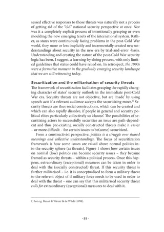 sessed effective responses to those threats was naturally not a process
of getting rid of the “old” national security perspective at once. Nor
was it a completely explicit process of intentionally grasping or even
moulding the new emerging tenets of the international system. Rath-
er, as states were continuously facing problems in the post-Cold War
world, they more or less implicitly and incrementally created new un-
derstandings about security in the new era by trial-and-error -basis.
Understanding and creating the nature of the post-Cold War security
logic has been, I suggest, a learning-by-doing process, with only limit-
ed guidelines that states could have relied on. In retrospect, the 1990s
were a formative moment in the gradually emerging security landscape
that we are still witnessing today.

Securitization and the militarisation of security threats
The framework of securitization facilitates grasping the rapidly chang-
ing character of states’ security outlook in the immediate post-Cold
War era. Security threats are not objective, but are ‘made’ by using
speech-acts if a relevant audience accepts the securitizing move.1) Se-
curity threats are thus social constructions, which can be created and
which can also rapidly dissolve, if people in general and security po-
litical elites particularly collectively so ‘choose’. The possibilities of se-
curitizing actors to successfully securitize an issue are path-depend-
ent and thus pre-existing socially constructed threats make it easier
– or more difficult – for certain issues to be(come) securitized.
    From a constructivist perspective, politics is a struggle over shared
meanings and collective understandings. The focus of securitization
framework is how some issues are raised above normal politics in-
to the security sphere (as threats). Figure 1 shows how certain issues
on normal (low) politics can become security issues – they became
framed as security threats – within a political process. Once this hap-
pens, extraordinary (exceptional) measures can be taken in order to
deal with the (socially constructed) threat. If this security threat is
further militarised – i.e. it is conceptualised to form a military threat
to the referent object of if military force needs to be used in order to
deal with the threat – one can say that this militarised security threat
calls for extraordinary (exceptional) measures to deal with it.


1) See e.g. Buzan & Wæver & de Wilde (1998).




                                          · 55 ·
 
