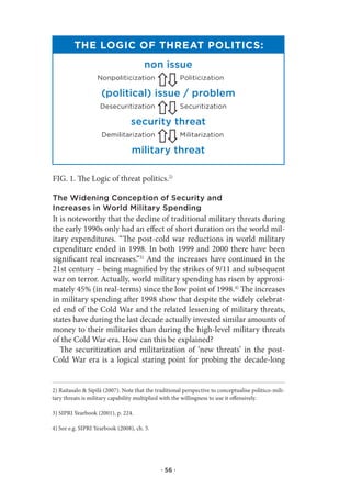 The Logic of ThreaT PoLiTics:
                                       non issue
                   nonpoliticization                   politicization

                    (political) issue / problem
                    desecuritization                   securitization

                                 security threat
                     demilitarization                  Militarization

                                 military threat

FIG. 1. The Logic of threat politics.2)

The Widening Conception of Security and
Increases in World Military Spending
It is noteworthy that the decline of traditional military threats during
the early 1990s only had an effect of short duration on the world mil-
itary expenditures. “The post-cold war reductions in world military
expenditure ended in 1998. In both 1999 and 2000 there have been
significant real increases.”3) And the increases have continued in the
21st century – being magnified by the strikes of 9/11 and subsequent
war on terror. Actually, world military spending has risen by approxi-
mately 45% (in real-terms) since the low point of 1998.4) The increases
in military spending after 1998 show that despite the widely celebrat-
ed end of the Cold War and the related lessening of military threats,
states have during the last decade actually invested similar amounts of
money to their militaries than during the high-level military threats
of the Cold War era. How can this be explained?
   The securitization and militarization of ‘new threats’ in the post-
Cold War era is a logical staring point for probing the decade-long


2) Raitasalo & Sipilä (2007). Note that the traditional perspective to conceptualise politico-mili-
tary threats is military capability multiplied with the willingness to use it offensively.

3) SIPRI Yearbook (2001), p. 224.

4) See e.g. SIPRI Yearbook (2008), ch. 5.




                                              · 56 ·
 