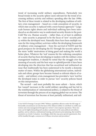 trend of increasing world military expenditures. Particularly two
broad trends in the security sphere seem relevant for the trend of in-
creasing military activity and military spending after the late 1990s.
The first of these trends is related to the developing tradition of mili-
tary crisis management – based on a wide conception of security, in
which state security is replaced with a more human approach.5) Large-
scale human rights abuses and individual suffering have been intro-
duced as an alternative way to understand security threats in the post-
Cold War era. Human security – rather than, or at least in addition
to – state security is proposed to be the focus of ‘new’ security poli-
cy within the developed west. Naturally there have been multiple rea-
sons for the rising military activism within the developing framework
of military crisis management – from the survival of NATO and the
good prospects for developing the EU through the security sphere to
the more ‘noble’ motivations of doing good and making the world a
better place. Whatever the ‘real’ reasons for the widening conception
of security that has been developing in tandem with the military crisis
management tradition, it should be noted that the struggle over the
meaning of security and the best ways to uphold/provide it have been
developing into the direction that has securitized and militarised an
issue that traditionally has been understood to be mostly a domestic
matter of states. Within the globalising international system, individ-
uals and ethnic groups have become framed as referent objects of se-
curity – and military crisis management has provided a ‘new’ tool for
the developed states in order to pursue ‘new’ security policies based
on this interpretation.
   The second – and most probably the more salient – factor, which
has ‘caused’ increases in the world military spending and has led to
the remilitarization of international politics, is related to the threat of
terrorism through the process of an ongoing global war on terror. The
threat of terrorism has become at least partially militarised, and mil-


5) See NATO’s Strategic Concept (1999) ”Military capabilities effective under the full range of
foreseeable circumstances are also the basis of the Alliance’s ability to contribute to conflict pre-
vention and crisis management through non-Article 5 crisis response operations. These mis-
sions can be highly demanding and can place a premium on the same political and military
qualities, such as cohesion, multinational training, and extensive prior planning, that would be
essential in an Article 5 situation. Accordingly, while they may pose special requirements, they
will be handled through a common set of Alliance structures and procedures.”




                                               · 57 ·
 