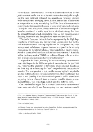 curity threats. Environmental security still retained much of the low
politics-nature, as the new security sector was acknowledged through-
out the west, but it did not result into exceptional measures taken in
order to tackle this emerging threat. Rather, the notions of indivisible
or cooperative security were during the 1990s the mainstream way to
conceptualise the securitized nature of some environmental problems.
During the last 5 or so years, the securitization of environmental prob-
lems has continued – as the ‘new’ threat of climate change has been
the concept through which the melting polar ice cap, extreme cases of
flooding, heat waves and droughts have been conceptualised.9)
   Within the European Union, it has been proposed by the High Rep-
resentative Javier Solana and the European Commission that the EU
and its member states build up capabilities for civil protection, crisis
management and disaster response in order to respond to the security
risks caused by the climate change. These capabilities have been pro-
posed to contain both civilian and military instruments.10) Similarly,
within the framework of NATO – a military alliance – the securitiza-
tion of environmental issues has been visible lately.11)
   I argue that the initial process of the securitization of environmental
issues that begun in the 1990s has gained momentum in the post-9/11
era. Following the ‘example’ of terrorism, environmental threats are
on their way of influencing the ‘new’ comprehensive conception of
security. The next possible – one could even say logical – step is the
gradual militarization of environmental threats. This would mean that
states – and possibly other international agents as well – would start
preparing the use of armed force to counted possible future environ-
mental threats. This could happen in at least two different ways.
   One can therefore argue, that as attempts to securitize environmental
issues may on a short frame look tempting – as more resources could


8) See e.g. A National Security Strategy of Engagement and Enlargement (1995), p. 1, 18; Na-
tional Security Strategy for a New Century (1998), p. 1; NATO’s Strategic Concept (1991).
NATO’s Strategic Concept (1999).

9) See e.g. Solana (2008).

10) Climate Change and International Security - Paper from the High representative and the
European Commission to the European Council (2008), p. 10.

11) See e.g. de Hoop Scheffer (2008).




                                            · 59 ·
 