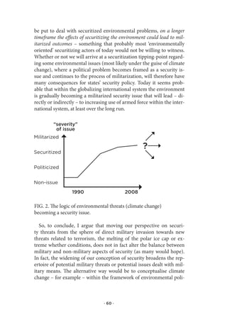 be put to deal with securitized environmental problems, on a longer
timeframe the effects of securitizing the environment could lead to mil-
itarized outcomes – something that probably most ‘environmentally
oriented’ securitizing actors of today would not be willing to witness.
Whether or not we will arrive at a securitization tipping-point regard-
ing some environmental issues (most likely under the guise of climate
change), where a political problem becomes framed as a security is-
sue and continues to the process of militarization, will therefore have
many consequences for states’ security policy. Today it seems prob-
able that within the globalizing international system the environment
is gradually becoming a militarized security issue that will lead – di-
rectly or indirectly – to increasing use of armed force within the inter-
national system, at least over the long run.

         “severity”
          of issue
Militarized

                                                    ?
securitized


politicized   KAAVIO 2
non-issue
                  1990                      2008

FIG. 2. The logic of environmental threats (climate change)
becoming a security issue.

   So, to conclude, I argue that moving our perspective on securi-
ty threats from the sphere of direct military invasion towards new
threats related to terrorism, the melting of the polar ice cap or ex-
treme whether conditions, does not in fact alter the balance between
military and non-military aspects of security (as many would hope).
In fact, the widening of our conception of security broadens the rep-
ertoire of potential military threats or potential issues dealt with mil-
itary means. The alternative way would be to conceptualise climate
change – for example – within the framework of environmental poli-



                                 · 60 ·
 