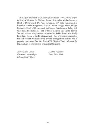 Thank you Professor Esko Antola; Researcher Toby Archer; Depu-
ty Head of Mission, Dr. Michael Butler; Researcher Marko Juntunen;
Head of Department, Dr. Pauli Järvenpää; MP Ilkka Kanerva; Am-
bassador Markku Kauppinen; MP, Dr. Günter Krings; Major, Dr. Jyri
Raitasalo; Head of Department Kai Sauer; Development Policy Ad-
viser Nina Suomalainen; and Director General Veli-Pekka Talvela.
We also express our gratitude to researcher Erkka Railo, who kindly
linked our theme to the Finnish context – fear of terrorism, xenopho-
bia and current political debate around immigration and the rise of
populist movement. We also thank CES Director Tomi Huhtanen for
the excellent cooperation in organising this event.


Maria-Elena Cowell                 Markku Pyykkölä
Kokoomus Network for               Toivo Think Tank
International Affairs




                                ·7·
 