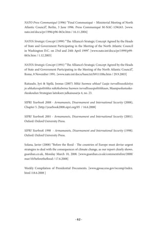 NATO Press Communiqué (1996) “Final Communiqué – Ministerial Meeting of North
Atlantic Council”, Berlin, 3 June 1996. Press Communiqué M-NAC-1(96)63. [www.
nato.int/docu/pr/1996/p96-063e.htm / 16.11.2004]


NATO’s Strategic Concept (1999) “The Alliance’s Strategic Concept Agreed by the Heads
of State and Government Participating in the Meeting of the North Atlantic Council
in Washington D.C. on 23rd and 24th April 1999”. [www.nato.int/docu/pr/1999/p99-
065e.htm / 1.12.2003]


NATO’s Strategic Concept (1991) “The Alliance’s Strategic Concept Agreed by the Heads
of State and Government Participating in the Meeting of the North Atlantic Council”,
Rome, 8 November 1991. [www.nato.int/docu/basictxt/b911108a.htm / 29.9.2003]


Raitasalo, Jyri & Sipilä, Joonas (2007) Mikä Suomea uhkaa? Laaja turvallisuuskäsitys
ja uhkakuvapolitiikka näkökulmina Suomen turvallisuuspolitiikkaan, Maanpuolustusko-
rkeakoulun Strategian laitoksen julkaisusarja 4, no. 23.


SIPRI Yearbook 2008 - Armamanets, Disarmament and International Security (2008),
Chapter 5. [http://yearbook2008.sipri.org/05 / 16.6.2008]


SIPRI Yearbook 2001 - Armamanets, Disarmament and International Security (2001).
Oxford: Oxford University Press.


SIPRI Yearbook 1998 - Armamanets, Disarmament and International Security (1998).
Oxford: Oxford University Press.


Solana, Javier (2008) “Before the flood - The countries of Europe must devise urgent
strategies to deal with the consequences of climate change, as our report clearly shows.
guardian.co.uk, Monday March 10, 2008. [www.guardian.co.uk/commentisfree/2008/
mar/10/beforetheflood / 17.6.2008]


Weekly Compilation of Presidential Documents. [www.gpoaccess.gov/wcomp/index.
html /18.6.2008 ]




                                         · 62 ·
 