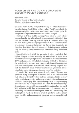 food.CrIsIs.and.ClIMate.Change.In.
seCurItY.polICY.Context

Veli-Pekka Talvela
Director General for International Affairs
Ministry of Agriculture and Forestry

Since late summer 2007 everybody following the international scene
has talked about Food Crisis. Is there really a “crisis” and what is the
situation today? Moreover, what is the connection between global de-
velopments in agricultural markets and climate change?
   Firstly, it is obvious that by and large “food crisis” is a very relative
term and can be taken literally only in some countries. Certainly food
riots are a serious factor e.g. in Haiti, Egypt or Indonesia where they
are even shaking already fragile governments. At the same time, how-
ever, in many countries the farmers for the first time in decades feel
that their share from the food production chain is growing and that
they are receiving some compensation for the ever rising production
costs.
   Secondly, the level which the agricultural prices reached at their
highest this past summer is actually not unparalleled in recent histo-
ry. When comparing real prices we have seen similar levels in the mid
1970’s and during the -80’s. In fact during the first half of this decade
the agricultural prices have been exceptionally low and hence the new
directions in the global markets have taken many by surprise. This
shift has been forecasted by many international agricultural econo-
mists but without listening ears from the rest of the societies.
   Certainly, the change was unprecedentedly rapid. This can hap-
pen when many factors point at the same time to the same direction:
high oil prices, difficult weather patterns (droughts, floods) in many
major producing countries and strong growth in demand caused, on
one hand, by changing food consumption patterns in large emerging
economies and bio energy boom on the other. We are experiencing a
dramatic era when world’s urban population outnumbers the rural.
This will unavoidably bear consequences in food economy. Also in
developing countries the consumption habits are “westernising” and
shifting from vegetables towards livestock products. Instead of sor-
ghum porridge and cassava people are eating hamburgers and french
fries.



                                   · 63 ·
 