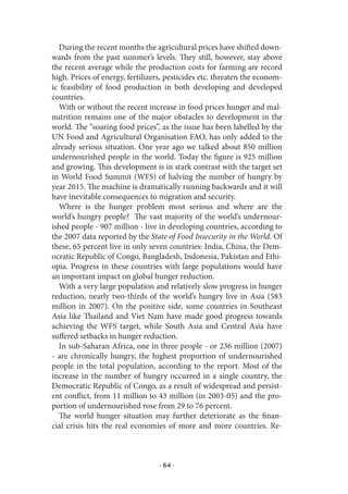 During the recent months the agricultural prices have shifted down-
wards from the past summer’s levels. They still, however, stay above
the recent average while the production costs for farming are record
high. Prices of energy, fertilizers, pesticides etc. threaten the econom-
ic feasibility of food production in both developing and developed
countries.
  With or without the recent increase in food prices hunger and mal-
nutrition remains one of the major obstacles to development in the
world. The “soaring food prices”, as the issue has been labelled by the
UN Food and Agricultural Organisation FAO, has only added to the
already serious situation. One year ago we talked about 850 million
undernourished people in the world. Today the figure is 925 million
and growing. This development is in stark contrast with the target set
in World Food Summit (WFS) of halving the number of hungry by
year 2015. The machine is dramatically running backwards and it will
have inevitable consequences to migration and security.
  Where is the hunger problem most serious and where are the
world’s hungry people? The vast majority of the world’s undernour-
ished people - 907 million - live in developing countries, according to
the 2007 data reported by the State of Food Insecurity in the World. Of
these, 65 percent live in only seven countries: India, China, the Dem-
ocratic Republic of Congo, Bangladesh, Indonesia, Pakistan and Ethi-
opia. Progress in these countries with large populations would have
an important impact on global hunger reduction.
  With a very large population and relatively slow progress in hunger
reduction, nearly two-thirds of the world’s hungry live in Asia (583
million in 2007). On the positive side, some countries in Southeast
Asia like Thailand and Viet Nam have made good progress towards
achieving the WFS target, while South Asia and Central Asia have
suffered setbacks in hunger reduction.
  In sub-Saharan Africa, one in three people - or 236 million (2007)
- are chronically hungry, the highest proportion of undernourished
people in the total population, according to the report. Most of the
increase in the number of hungry occurred in a single country, the
Democratic Republic of Congo, as a result of widespread and persist-
ent conflict, from 11 million to 43 million (in 2003-05) and the pro-
portion of undernourished rose from 29 to 76 percent.
  The world hunger situation may further deteriorate as the finan-
cial crisis hits the real economies of more and more countries. Re-



                                  · 64 ·
 