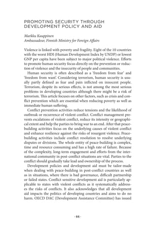 proMotIng.seCurItY.through.
developMent.polICY.and.aId

Markku Kauppinen
Ambassadeur, Finnish Ministry for Foreign Affairs

Violence is linked with poverty and fragility. Eight of the 10 countries
with the worst HDI (Human Development Index by UNDP) or lowest
GNP per capita have been subject to major political violence. Efforts
to promote human security focus directly on the prevention or reduc-
tion of violence and the insecurity of people and communities.
   Human security is often described as a ‘freedom from fear’ and
‘freedom from want’. Considering terrorism, human security is usu-
ally partly defined as fear and pain inflicted on innocent people.
Terrorism, despite its serious effects, is not among the most serious
problems in developing countries although there might be a risk of
terrorism. This article focuses on other factors, such as crisis and con-
flict prevention which are essential when reducing poverty as well as
immediate human suffering.
   Conflict prevention activities reduce tensions and the likelihood of
outbreak or recurrence of violent conflict. Conflict management pre-
vents escalations of violent conflict, reduce its intensity or geographi-
cal extent and help the parties to bring war to an end. After that peace-
building activities focus on the underlying causes of violent conflict
and enhance resilience against the risks of resurgent violence. Peace-
building activities include conflict resolution to resolve underlying
disputes or divisions. The whole entity of peace-building is complex,
time and resource consuming and has a high rate of failure. Because
of the complexity, long-term engagement and efforts from the inter-
national community in post-conflict situations are vital. Parties to the
conflict should gradually take lead and ownership of the process.
   Development policies and development aid must be tailor-made
when dealing with peace-building in post-conflict countries as well
as in situations, where there is bad governance, difficult partnership
or failed states. Conflict sensitive development aid is particularly ap-
plicable to states with violent conflicts as it systematically address-
es the risks of conflicts. It also acknowledges that all development
aid impacts the politics of developing countries and aims to do no
harm. OECD DAC (Development Assistance Committee) has issued



                                  · 66 ·
 