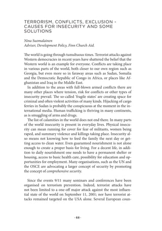terrorIsM,.ConflICts,.exClusIon.-.
Causes.for.InseCurItY.and.soMe.
solutIons

Nina Suomalainen
Adviser, Development Policy, Finn Church Aid.

The world is going through tumultuous times. Terrorist attacks against
Western democracies in recent years have shattered the belief that the
Western world is an example for everyone. Conflicts are taking place
in various parts of the world, both closer to our own region such as
Georgia, but even more so in faraway areas such as Sudan, Somalia
and the Democratic Republic of Congo in Africa, or places like Af-
ghanistan and Iraq in the Middle East.
   In addition to the areas with full-blown armed conflicts there are
many other places where tension, risk for conflicts or other types of
insecurity prevail. The so-called ‘fragile states’ are creating space for
criminal and often violent activities of many kinds. Hijacking of cargo
ferries in Sudan is probably the conspicuous at the moment in the in-
ternational media. Human trafficking is thriving in many continents,
as is smuggling of arms and drugs.
   The list of calamities in the world does not end there. In many parts
of the world insecurity is present in everyday lives. Physical insecu-
rity can mean running for cover for fear of militants, women being
raped, and summary violence and killings taking place. Insecurity al-
so means not knowing how to feed the family the next day or get-
ting access to clean water. Even guaranteed nourishment is not alone
enough to create a proper basis for living. For a decent life, in addi-
tion to daily nourishment one needs to have a permanent shelter or
housing, access to basic health care, possibility for education and op-
portunities for employment. Many organisations, such as the UN and
the OSCE are advocating a larger concept of security by promoting
the concept of comprehensive security.

   Since the events 9/11 many seminars and conferences have been
organised on terrorism prevention. Indeed, terrorist attacks have
not been limited to a one-off major attack against the most influen-
tial state of the world on September 11, 2001; nor have terrorist at-
tacks remained targeted on the USA alone. Several European coun-



                                  · 68 ·
 