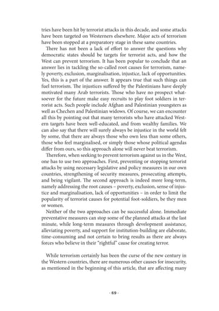 tries have been hit by terrorist attacks in this decade, and some attacks
have been targeted on Westerners elsewhere. Major acts of terrorism
have been stopped at a preparatory stage in these same countries.
   There has not been a lack of effort to answer the questions why
democratic states should be targets for terrorist acts, and how the
West can prevent terrorism. It has been popular to conclude that an
answer lies in tackling the so-called root causes for terrorism, name-
ly poverty, exclusion, marginalisation, injustice, lack of opportunities.
Yes, this is a part of the answer. It appears true that such things can
fuel terrorism. The injustices suffered by the Palestinians have deeply
motivated many Arab terrorists. Those who have no prospect what-
soever for the future make easy recruits to play foot soldiers in ter-
rorist acts. Such people include Afghan and Palestinian youngsters as
well as Chechen and Palestinian widows. Of course, we can encounter
all this by pointing out that many terrorists who have attacked West-
ern targets have been well-educated, and from wealthy families. We
can also say that there will surely always be injustice in the world felt
by some, that there are always those who own less than some others,
those who feel marginalised, or simply those whose political agendas
differ from ours, so this approach alone will never beat terrorism.
   Therefore, when seeking to prevent terrorism against us in the West,
one has to use two approaches. First, preventing or stopping terrorist
attacks by using necessary legislative and policy measures in our own
countries, strengthening of security measures, prosecuting attempts,
and being vigilant. The second approach is indeed more long-term,
namely addressing the root causes – poverty, exclusion, sense of injus-
tice and marginalisation, lack of opportunities – in order to limit the
popularity of terrorist causes for potential foot-soldiers, be they men
or women.
   Neither of the two approaches can be successful alone. Immediate
preventative measures can stop some of the planned attacks at the last
minute, while long-term measures through development assistance,
alleviating poverty, and support for institution-building are elaborate,
time-consuming and not certain to bring results as there are always
forces who believe in their “rightful” cause for creating terror.

  While terrorism certainly has been the curse of the new century in
the Western countries, there are numerous other causes for insecurity,
as mentioned in the beginning of this article, that are affecting many



                                  · 69 ·
 