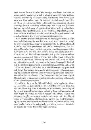 more lives in the world today. Addressing them should not serve us
just as an intermediary or a tool to alleviate terrorist trends, as these
concerns are creating insecurity in the world many times worse than
terrorism. These other causes for insecurity include fragile states, lo-
cal ethnic or political conflicts, militia activities, smuggling of arms
and drugs, human trafficking, kidnappings, new piracy, and of course
dire poverty and absence of opportunities. When seeking to find how
to address these problems, it is, in this multitude of problems, some-
times difficult to differentiate the cause from the consequence, and
equally difficult to find proper mechanisms for response.
   What are the available mechanisms for making our world a safer
place and eliminating factors that in so many ways cause insecurity?
An approach prioritised highly at the moment by the EU and Finland
is conflict and crisis prevention and conflict management. The Eu-
ropean Union has been raising its capacity in crisis management for
many years now, and has taken several policy and operational deci-
sions to this end. Finland, too, has taken as it goal to increase efforts
on crisis management, both of civilian and military variety. Capacity
has been built both on the military and civilian side. There are many
operations that are under way, and can be deemed successful. Finland
is at the moment participating in conflict management operations in
18 locations around the world, with around 650 military personnel
and 100 civilian experts involved. In addition, up to 150 experts par-
ticipate annually in different tasks at various organisations’ headquar-
ters and as election observers. The European Union has currently 13
different types of operations ongoing, including military, police, rule
of law, and observer missions.
   Even if the efforts by the EU and Finland can be applauded, there
are those who are questioning the impact of the approach. True, the
missions under way have a potential to be successful, and many of
the up to ten completed missions, including those in Macedonia and
Aceh might be deemed as such. However, some others, to give one
just one example, the massive crisis in the Democratic Republic of
Congo is receiving little attention. Some suspect that the EU is focus-
ing on smaller operations that it knows it can succeed in, rather than
going to places where the going really gets tough, but where the civil-
ian population would desperately need assistance.




                                  · 70 ·
 