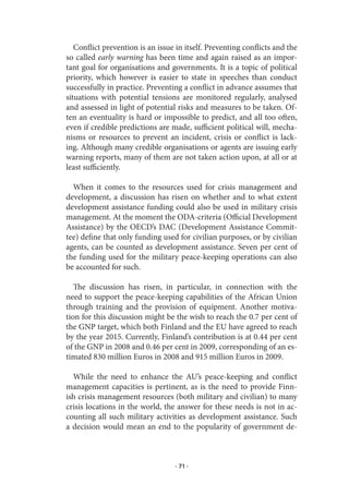 Conflict prevention is an issue in itself. Preventing conflicts and the
so called early warning has been time and again raised as an impor-
tant goal for organisations and governments. It is a topic of political
priority, which however is easier to state in speeches than conduct
successfully in practice. Preventing a conflict in advance assumes that
situations with potential tensions are monitored regularly, analysed
and assessed in light of potential risks and measures to be taken. Of-
ten an eventuality is hard or impossible to predict, and all too often,
even if credible predictions are made, sufficient political will, mecha-
nisms or resources to prevent an incident, crisis or conflict is lack-
ing. Although many credible organisations or agents are issuing early
warning reports, many of them are not taken action upon, at all or at
least sufficiently.

  When it comes to the resources used for crisis management and
development, a discussion has risen on whether and to what extent
development assistance funding could also be used in military crisis
management. At the moment the ODA-criteria (Official Development
Assistance) by the OECD’s DAC (Development Assistance Commit-
tee) define that only funding used for civilian purposes, or by civilian
agents, can be counted as development assistance. Seven per cent of
the funding used for the military peace-keeping operations can also
be accounted for such.

   The discussion has risen, in particular, in connection with the
need to support the peace-keeping capabilities of the African Union
through training and the provision of equipment. Another motiva-
tion for this discussion might be the wish to reach the 0.7 per cent of
the GNP target, which both Finland and the EU have agreed to reach
by the year 2015. Currently, Finland’s contribution is at 0.44 per cent
of the GNP in 2008 and 0.46 per cent in 2009, corresponding of an es-
timated 830 million Euros in 2008 and 915 million Euros in 2009.

  While the need to enhance the AU’s peace-keeping and conflict
management capacities is pertinent, as is the need to provide Finn-
ish crisis management resources (both military and civilian) to many
crisis locations in the world, the answer for these needs is not in ac-
counting all such military activities as development assistance. Such
a decision would mean an end to the popularity of government de-



                                  · 71 ·
 