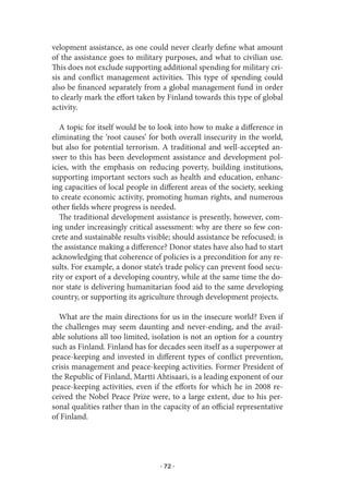 velopment assistance, as one could never clearly define what amount
of the assistance goes to military purposes, and what to civilian use.
This does not exclude supporting additional spending for military cri-
sis and conflict management activities. This type of spending could
also be financed separately from a global management fund in order
to clearly mark the effort taken by Finland towards this type of global
activity.

   A topic for itself would be to look into how to make a difference in
eliminating the ‘root causes’ for both overall insecurity in the world,
but also for potential terrorism. A traditional and well-accepted an-
swer to this has been development assistance and development pol-
icies, with the emphasis on reducing poverty, building institutions,
supporting important sectors such as health and education, enhanc-
ing capacities of local people in different areas of the society, seeking
to create economic activity, promoting human rights, and numerous
other fields where progress is needed.
   The traditional development assistance is presently, however, com-
ing under increasingly critical assessment: why are there so few con-
crete and sustainable results visible; should assistance be refocused; is
the assistance making a difference? Donor states have also had to start
acknowledging that coherence of policies is a precondition for any re-
sults. For example, a donor state’s trade policy can prevent food secu-
rity or export of a developing country, while at the same time the do-
nor state is delivering humanitarian food aid to the same developing
country, or supporting its agriculture through development projects.

  What are the main directions for us in the insecure world? Even if
the challenges may seem daunting and never-ending, and the avail-
able solutions all too limited, isolation is not an option for a country
such as Finland. Finland has for decades seen itself as a superpower at
peace-keeping and invested in different types of conflict prevention,
crisis management and peace-keeping activities. Former President of
the Republic of Finland, Martti Ahtisaari, is a leading exponent of our
peace-keeping activities, even if the efforts for which he in 2008 re-
ceived the Nobel Peace Prize were, to a large extent, due to his per-
sonal qualities rather than in the capacity of an official representative
of Finland.




                                  · 72 ·
 
