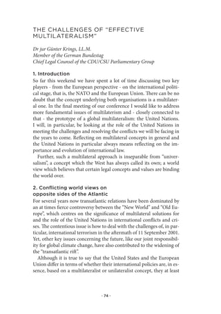 the.Challenges.of.“effeCtIve.
MultIlateralIsM”

Dr jur Günter Krings, LL.M.
Member of the German Bundestag
Chief Legal Counsel of the CDU/CSU Parliamentary Group

1. Introduction
So far this weekend we have spent a lot of time discussing two key
players - from the European perspective - on the international politi-
cal stage, that is, the NATO and the European Union. There can be no
doubt that the concept underlying both organisations is a multilater-
al one. In the final meeting of our conference I would like to address
more fundamental issues of multilaterism and - closely connected to
that - the prototype of a global multilateralism: the United Nations.
I will, in particular, be looking at the role of the United Nations in
meeting the challenges and resolving the conflicts we will be facing in
the years to come. Reflecting on multilateral concepts in general and
the United Nations in particular always means reflecting on the im-
portance and evolution of international law.
   Further, such a multilateral approach is inseparable from “univer-
salism”, a concept which the West has always called its own; a world
view which believes that certain legal concepts and values are binding
the world over.

2. Conflicting world views on
opposite sides of the Atlantic
For several years now transatlantic relations have been dominated by
an at times fierce controversy between the “New World” and “Old Eu-
rope”, which centres on the significance of multilateral solutions for
and the role of the United Nations in international conflicts and cri-
ses. The contentious issue is how to deal with the challenges of, in par-
ticular, international terrorism in the aftermath of 11 September 2001.
Yet, other key issues concerning the future, like our joint responsibil-
ity for global climate change, have also contributed to the widening of
the “transatlantic rift”.
   Although it is true to say that the United States and the European
Union differ in terms of whether their international policies are, in es-
sence, based on a multilateralist or unilateralist concept, they at least



                                  · 74 ·
 