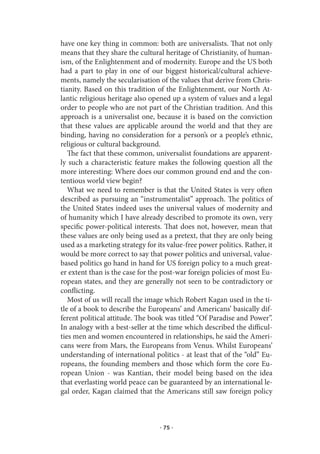 have one key thing in common: both are universalists. That not only
means that they share the cultural heritage of Christianity, of human-
ism, of the Enlightenment and of modernity. Europe and the US both
had a part to play in one of our biggest historical/cultural achieve-
ments, namely the secularisation of the values that derive from Chris-
tianity. Based on this tradition of the Enlightenment, our North At-
lantic religious heritage also opened up a system of values and a legal
order to people who are not part of the Christian tradition. And this
approach is a universalist one, because it is based on the conviction
that these values are applicable around the world and that they are
binding, having no consideration for a person’s or a people’s ethnic,
religious or cultural background.
   The fact that these common, universalist foundations are apparent-
ly such a characteristic feature makes the following question all the
more interesting: Where does our common ground end and the con-
tentious world view begin?
   What we need to remember is that the United States is very often
described as pursuing an “instrumentalist” approach. The politics of
the United States indeed uses the universal values of modernity and
of humanity which I have already described to promote its own, very
specific power-political interests. That does not, however, mean that
these values are only being used as a pretext, that they are only being
used as a marketing strategy for its value-free power politics. Rather, it
would be more correct to say that power politics and universal, value-
based politics go hand in hand for US foreign policy to a much great-
er extent than is the case for the post-war foreign policies of most Eu-
ropean states, and they are generally not seen to be contradictory or
conflicting.
   Most of us will recall the image which Robert Kagan used in the ti-
tle of a book to describe the Europeans’ and Americans’ basically dif-
ferent political attitude. The book was titled “Of Paradise and Power”.
In analogy with a best-seller at the time which described the difficul-
ties men and women encountered in relationships, he said the Ameri-
cans were from Mars, the Europeans from Venus. Whilst Europeans’
understanding of international politics - at least that of the “old” Eu-
ropeans, the founding members and those which form the core Eu-
ropean Union - was Kantian, their model being based on the idea
that everlasting world peace can be guaranteed by an international le-
gal order, Kagan claimed that the Americans still saw foreign policy



                                  · 75 ·
 